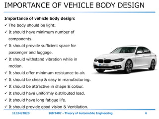 IMPORTANCE OF VEHICLE BODY DESIGN
11/24/2020 16MT407 - Theory of Automobile Engineering 6
Importance of vehicle body design:
 The body should be light.
 It should have minimum number of
components.
 It should provide sufficient space for
passenger and luggage.
 It should withstand vibration while in
motion.
 It should offer minimum resistance to air.
 It should be cheap & easy in manufacturing.
 It should be attractive in shape & colour.
 It should have uniformly distributed load.
 It should have long fatigue life.
 It should provide good vision & Ventilation.
 