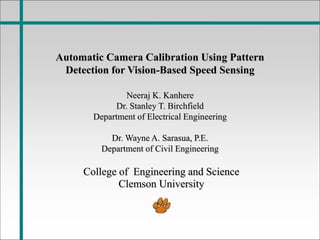 Automatic Camera Calibration Using Pattern
Detection for Vision-Based Speed Sensing
Neeraj K. Kanhere
Dr. Stanley T. Birchfield
Department of Electrical Engineering
Dr. Wayne A. Sarasua, P.E.
Department of Civil Engineering
College of Engineering and Science
Clemson University
 