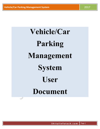 Vehicle/Car Parking Management System
Vehicle/Car Parking Management System 2017
S h i t a l i n f o t e c h . c o m Page 1
Vehicle/Car
Parking
Management
System
User
Document
 