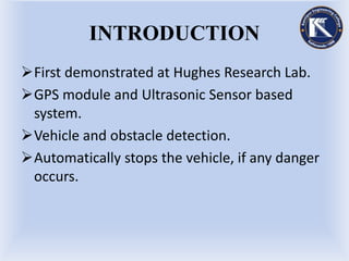 INTRODUCTION
First demonstrated at Hughes Research Lab.
GPS module and Ultrasonic Sensor based
system.
Vehicle and obstacle detection.
Automatically stops the vehicle, if any danger
occurs.
 