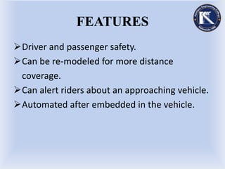 FEATURES
Driver and passenger safety.
Can be re-modeled for more distance
coverage.
Can alert riders about an approaching vehicle.
Automated after embedded in the vehicle.
 