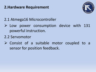 2.Hardware Requirement
2.1 Atmega16 Microcontroller
 Low power consumption device with 131
powerful instruction.
2.2 Servomotor
 Consist of a suitable motor coupled to a
sensor for position feedback.
 