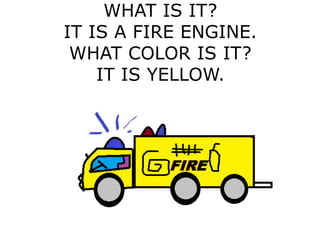 WHAT IS IT?
IT IS A FIRE ENGINE.
WHAT COLOR IS IT?
IT IS YELLOW.
 