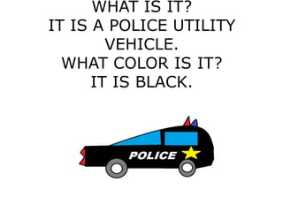 WHAT IS IT?
IT IS A POLICE UTILITY
VEHICLE.
WHAT COLOR IS IT?
IT IS BLACK.
 