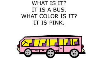 WHAT IS IT?
IT IS A BUS.
WHAT COLOR IS IT?
IT IS PINK.