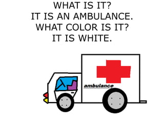WHAT IS IT?
IT IS AN AMBULANCE.
WHAT COLOR IS IT?
IT IS WHITE.
 