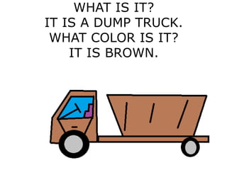 WHAT IS IT?
IT IS A DUMP TRUCK.
WHAT COLOR IS IT?
IT IS BROWN.