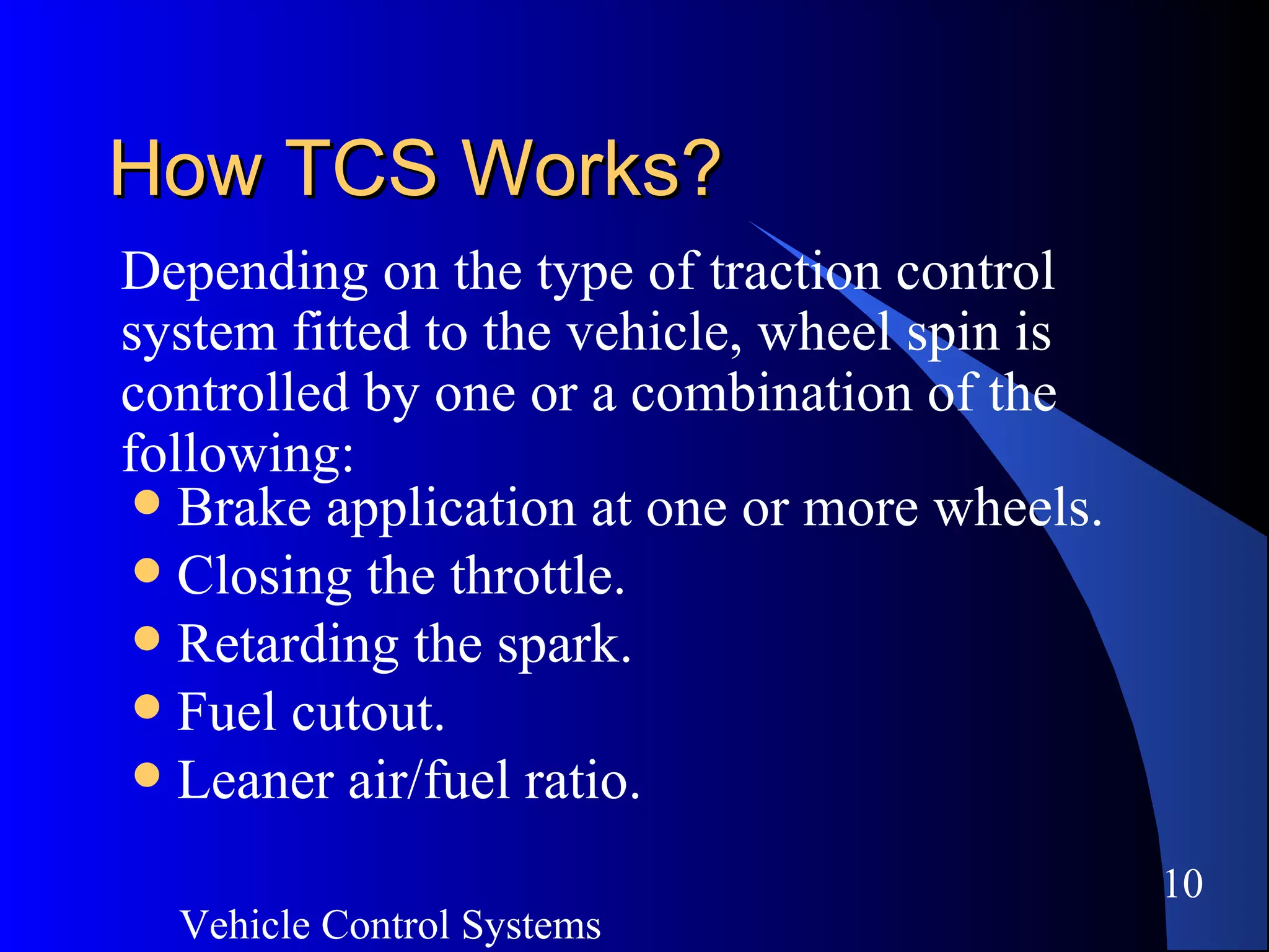 Vehicle Control Systems
10
How TCS Works?How TCS Works?
Depending on the type of traction control
system fitted to the vehicle, wheel spin is
controlled by one or a combination of the
following:
 Brake application at one or more wheels.
 Closing the throttle.
 Retarding the spark.
 Fuel cutout.
 Leaner air/fuel ratio.
 