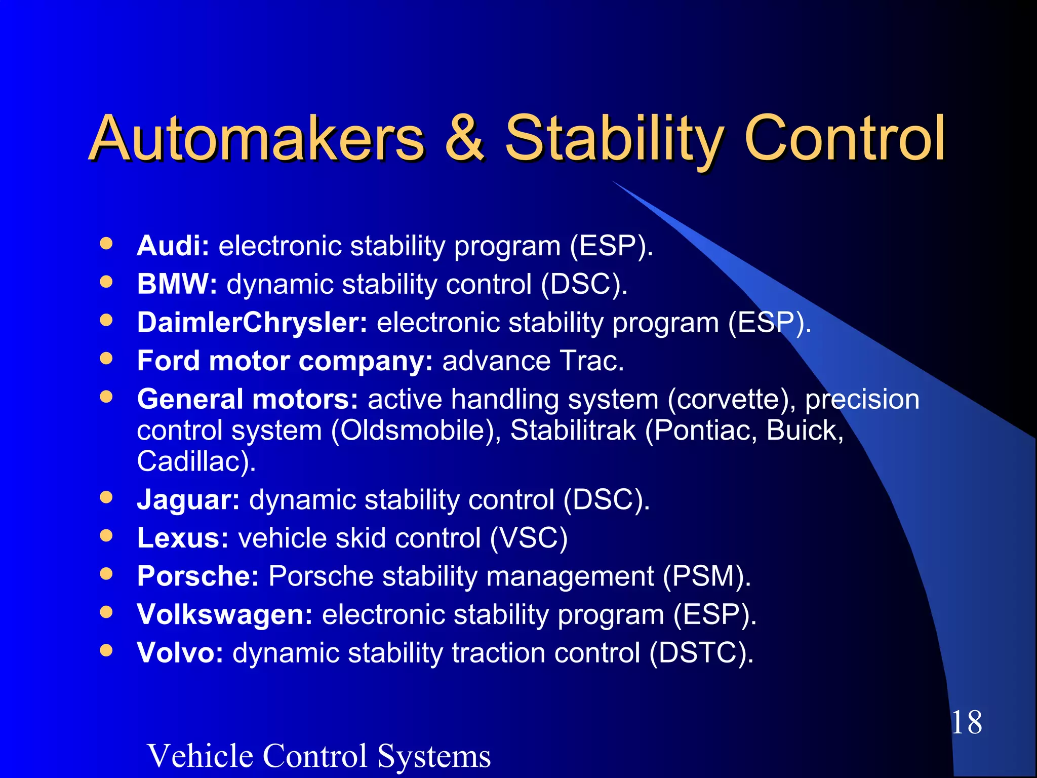 Vehicle Control Systems
18
Automakers & Stability ControlAutomakers & Stability Control
 Audi: electronic stability program (ESP).
 BMW: dynamic stability control (DSC).
 DaimlerChrysler: electronic stability program (ESP).
 Ford motor company: advance Trac.
 General motors: active handling system (corvette), precision
control system (Oldsmobile), Stabilitrak (Pontiac, Buick,
Cadillac).
 Jaguar: dynamic stability control (DSC).
 Lexus: vehicle skid control (VSC)
 Porsche: Porsche stability management (PSM).
 Volkswagen: electronic stability program (ESP).
 Volvo: dynamic stability traction control (DSTC).
 