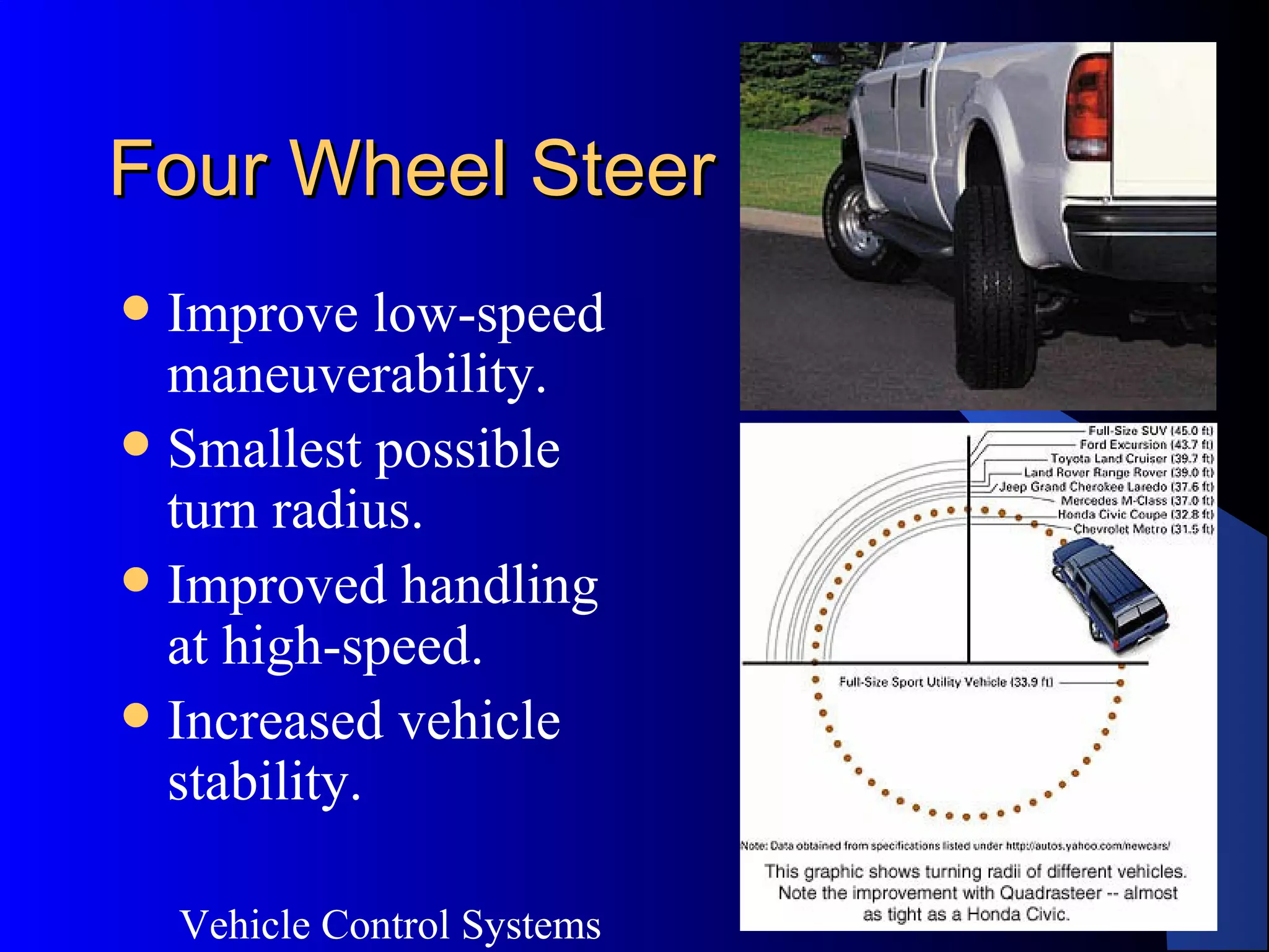 Vehicle Control Systems
20
Four Wheel SteerFour Wheel Steer
 Improve low-speed
maneuverability.
 Smallest possible
turn radius.
 Improved handling
at high-speed.
 Increased vehicle
stability.
 
