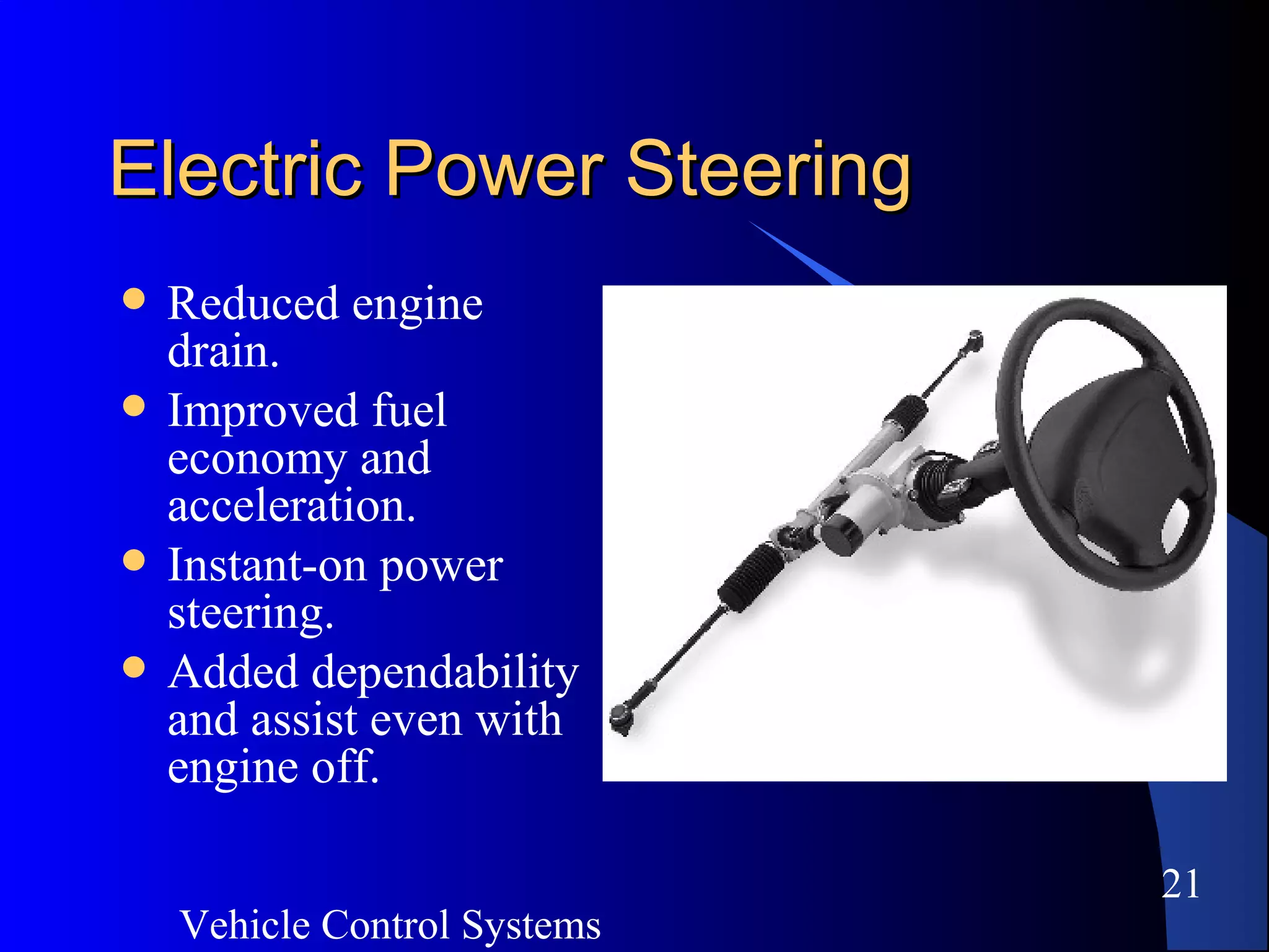Vehicle Control Systems
21
Electric Power SteeringElectric Power Steering
 Reduced engine
drain.
 Improved fuel
economy and
acceleration.
 Instant-on power
steering.
 Added dependability
and assist even with
engine off.
 