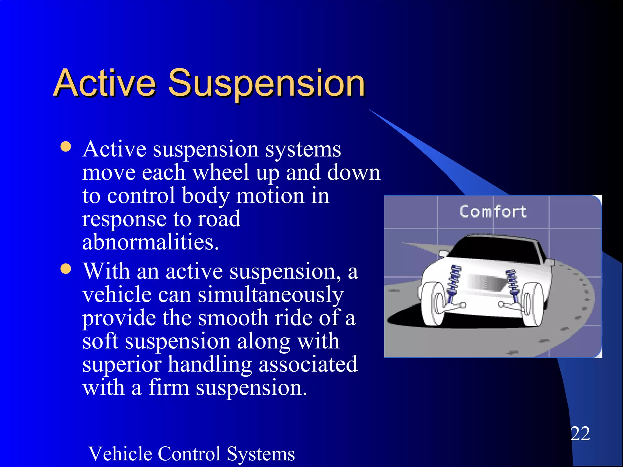 Vehicle Control Systems
22
Active SuspensionActive Suspension
 Active suspension systems
move each wheel up and down
to control body motion in
response to road
abnormalities.
 With an active suspension, a
vehicle can simultaneously
provide the smooth ride of a
soft suspension along with
superior handling associated
with a firm suspension.
 