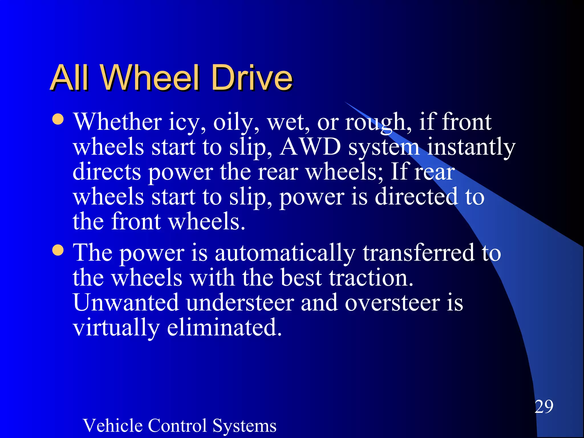 Vehicle Control Systems
29
All Wheel DriveAll Wheel Drive
 Whether icy, oily, wet, or rough, if front
wheels start to slip, AWD system instantly
directs power the rear wheels; If rear
wheels start to slip, power is directed to
the front wheels.
 The power is automatically transferred to
the wheels with the best traction.
Unwanted understeer and oversteer is
virtually eliminated.
 