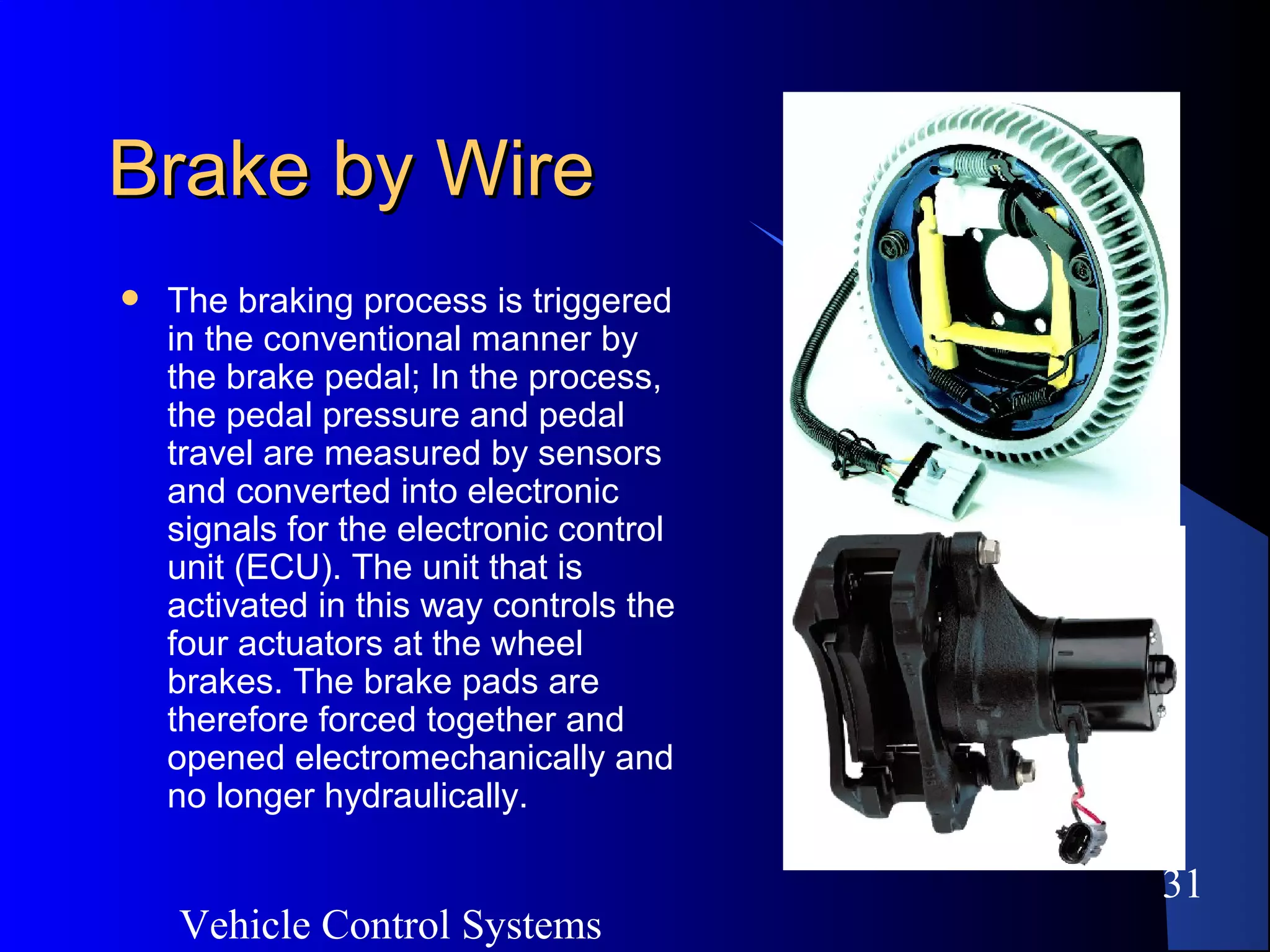 Vehicle Control Systems
31
Brake by WireBrake by Wire
 The braking process is triggered
in the conventional manner by
the brake pedal; In the process,
the pedal pressure and pedal
travel are measured by sensors
and converted into electronic
signals for the electronic control
unit (ECU). The unit that is
activated in this way controls the
four actuators at the wheel
brakes. The brake pads are
therefore forced together and
opened electromechanically and
no longer hydraulically.
 