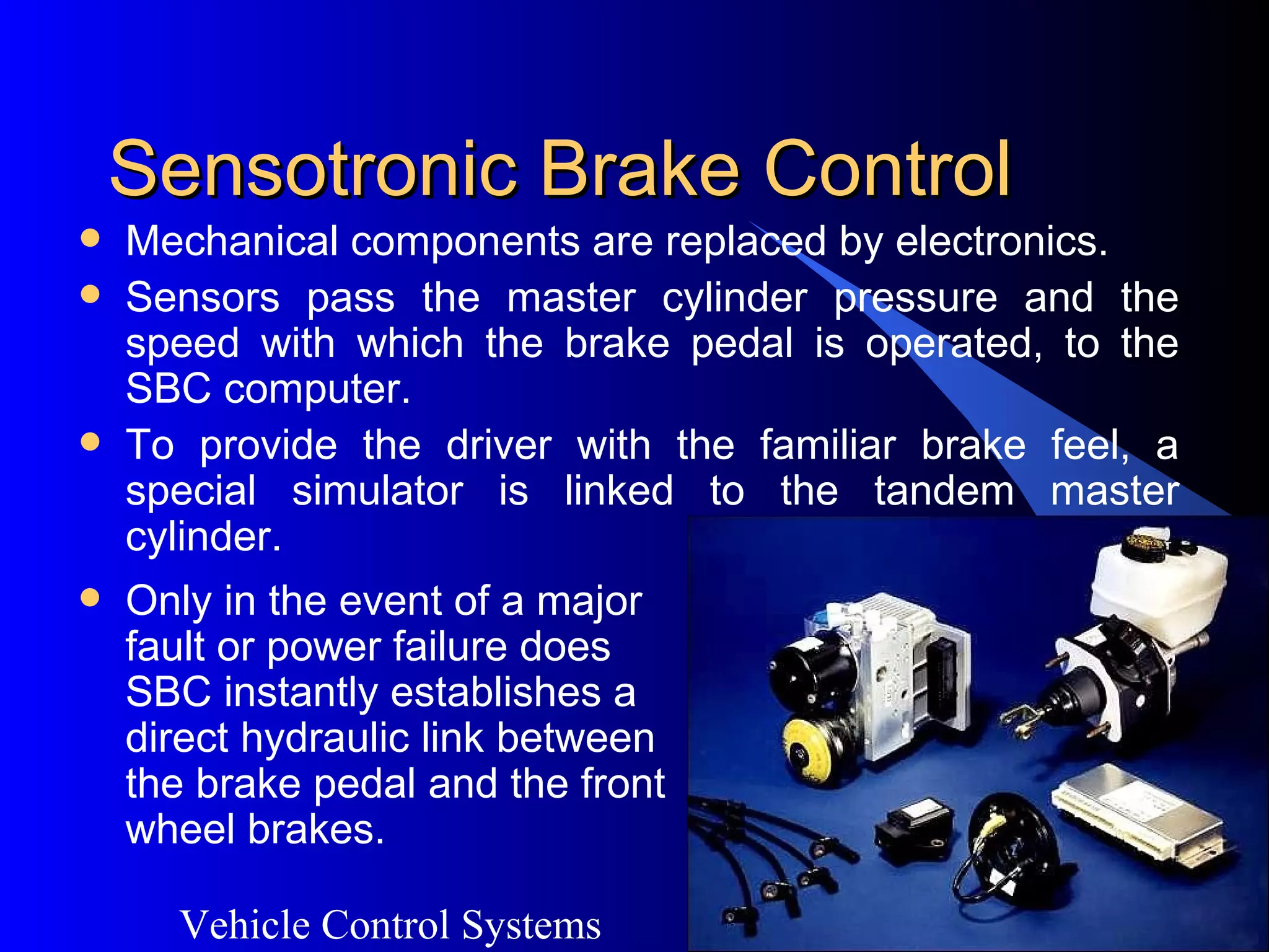 Vehicle Control Systems
32
Sensotronic Brake ControlSensotronic Brake Control
 Mechanical components are replaced by electronics.
 Sensors pass the master cylinder pressure and the
speed with which the brake pedal is operated, to the
SBC computer.
 To provide the driver with the familiar brake feel, a
special simulator is linked to the tandem master
cylinder.
 Only in the event of a major
fault or power failure does
SBC instantly establishes a
direct hydraulic link between
the brake pedal and the front
wheel brakes.
 