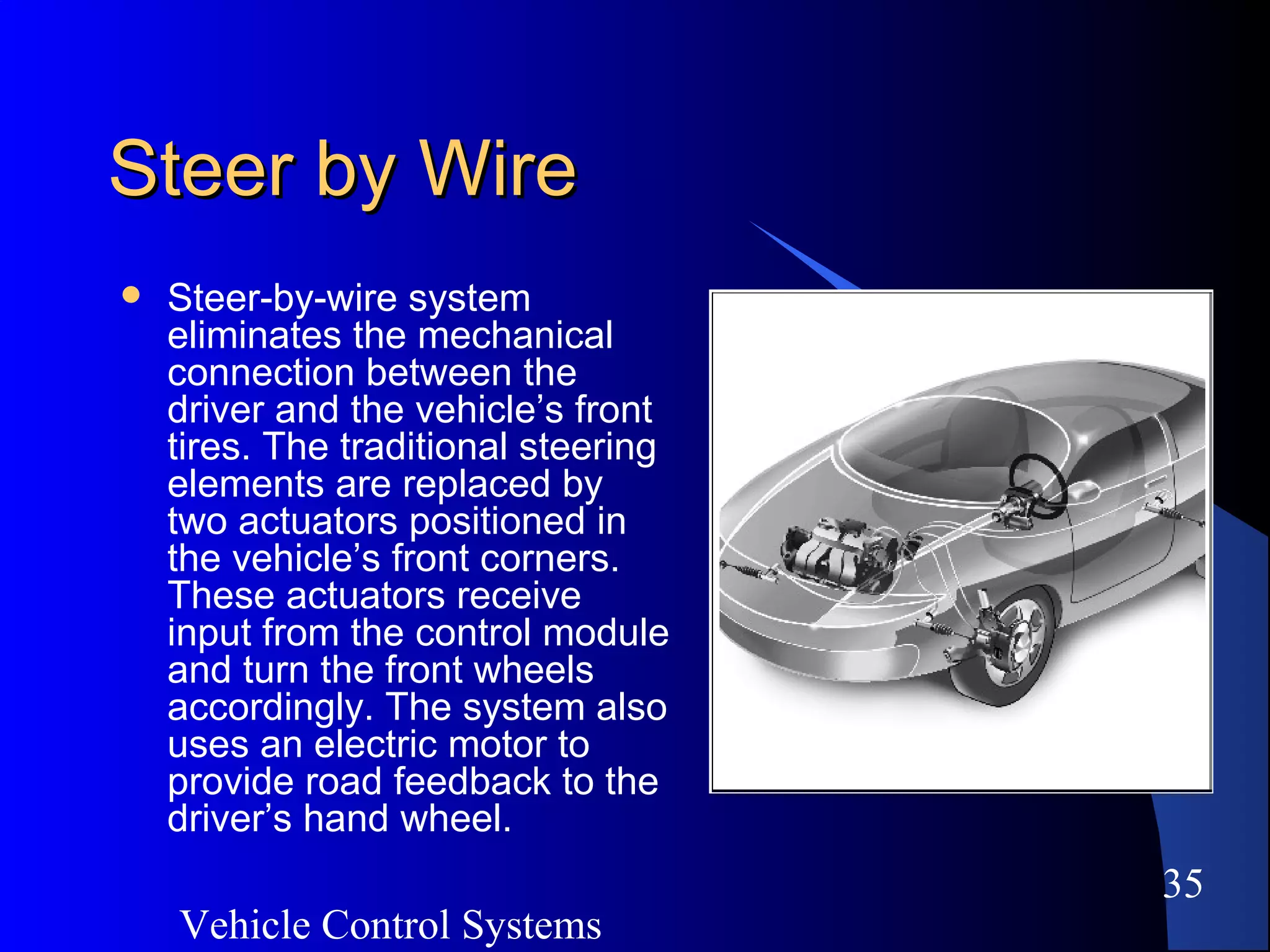 Vehicle Control Systems
35
Steer by WireSteer by Wire
 Steer-by-wire system
eliminates the mechanical
connection between the
driver and the vehicle’s front
tires. The traditional steering
elements are replaced by
two actuators positioned in
the vehicle’s front corners.
These actuators receive
input from the control module
and turn the front wheels
accordingly. The system also
uses an electric motor to
provide road feedback to the
driver’s hand wheel.
 