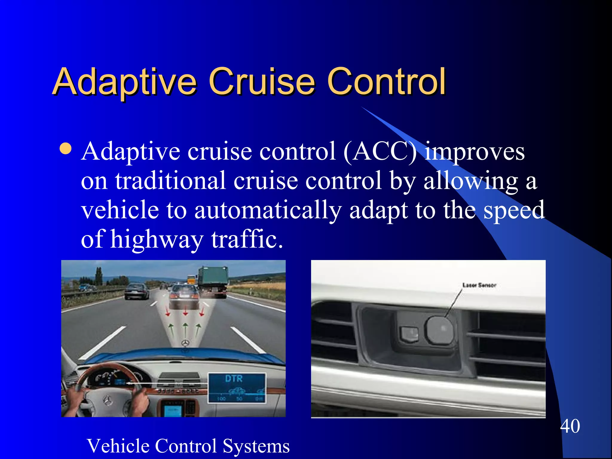 Vehicle Control Systems
40
Adaptive Cruise ControlAdaptive Cruise Control
 Adaptive cruise control (ACC) improves
on traditional cruise control by allowing a
vehicle to automatically adapt to the speed
of highway traffic.
 