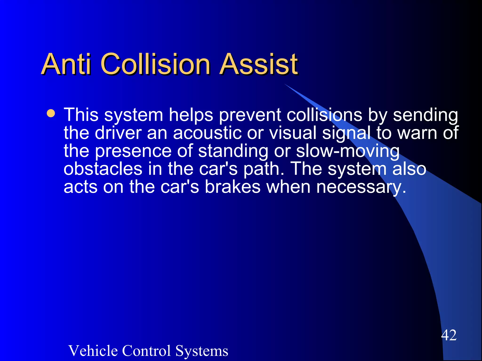 Vehicle Control Systems
42
Anti Collision AssistAnti Collision Assist
 This system helps prevent collisions by sending
the driver an acoustic or visual signal to warn of
the presence of standing or slow-moving
obstacles in the car's path. The system also
acts on the car's brakes when necessary.
 