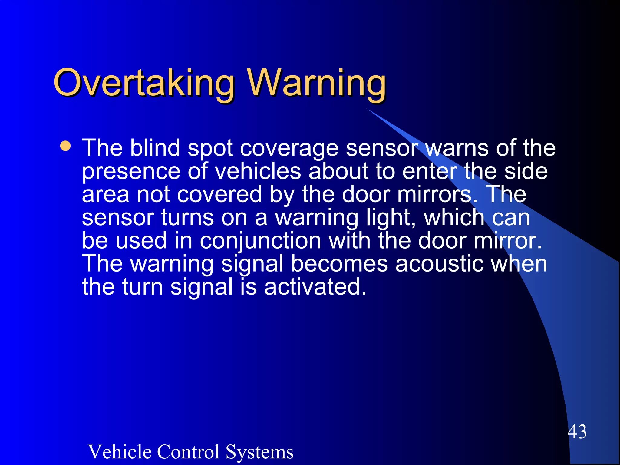Vehicle Control Systems
43
Overtaking WarningOvertaking Warning
 The blind spot coverage sensor warns of the
presence of vehicles about to enter the side
area not covered by the door mirrors. The
sensor turns on a warning light, which can
be used in conjunction with the door mirror.
The warning signal becomes acoustic when
the turn signal is activated.
 