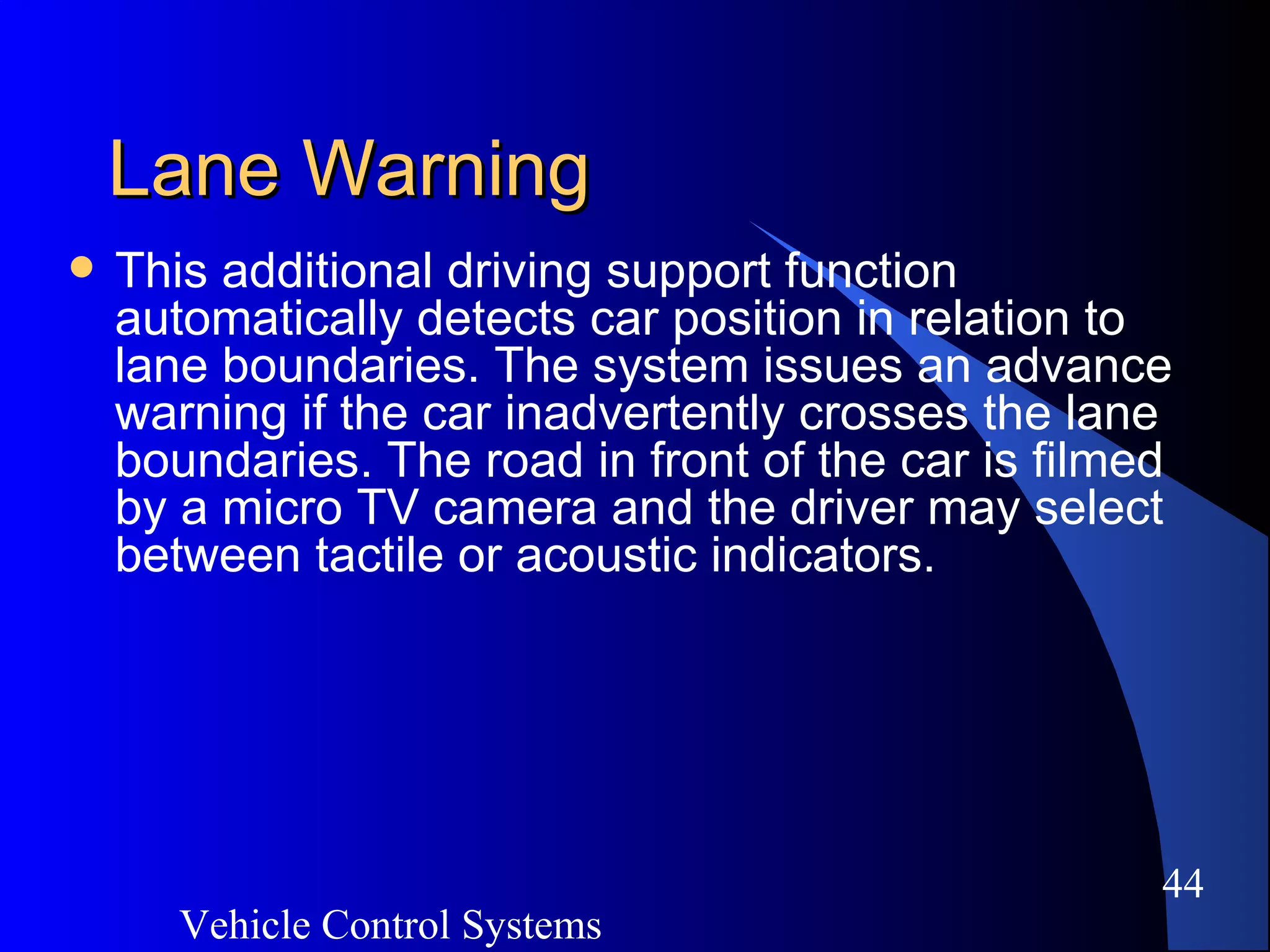 Vehicle Control Systems
44
Lane WarningLane Warning
 This additional driving support function
automatically detects car position in relation to
lane boundaries. The system issues an advance
warning if the car inadvertently crosses the lane
boundaries. The road in front of the car is filmed
by a micro TV camera and the driver may select
between tactile or acoustic indicators.
 