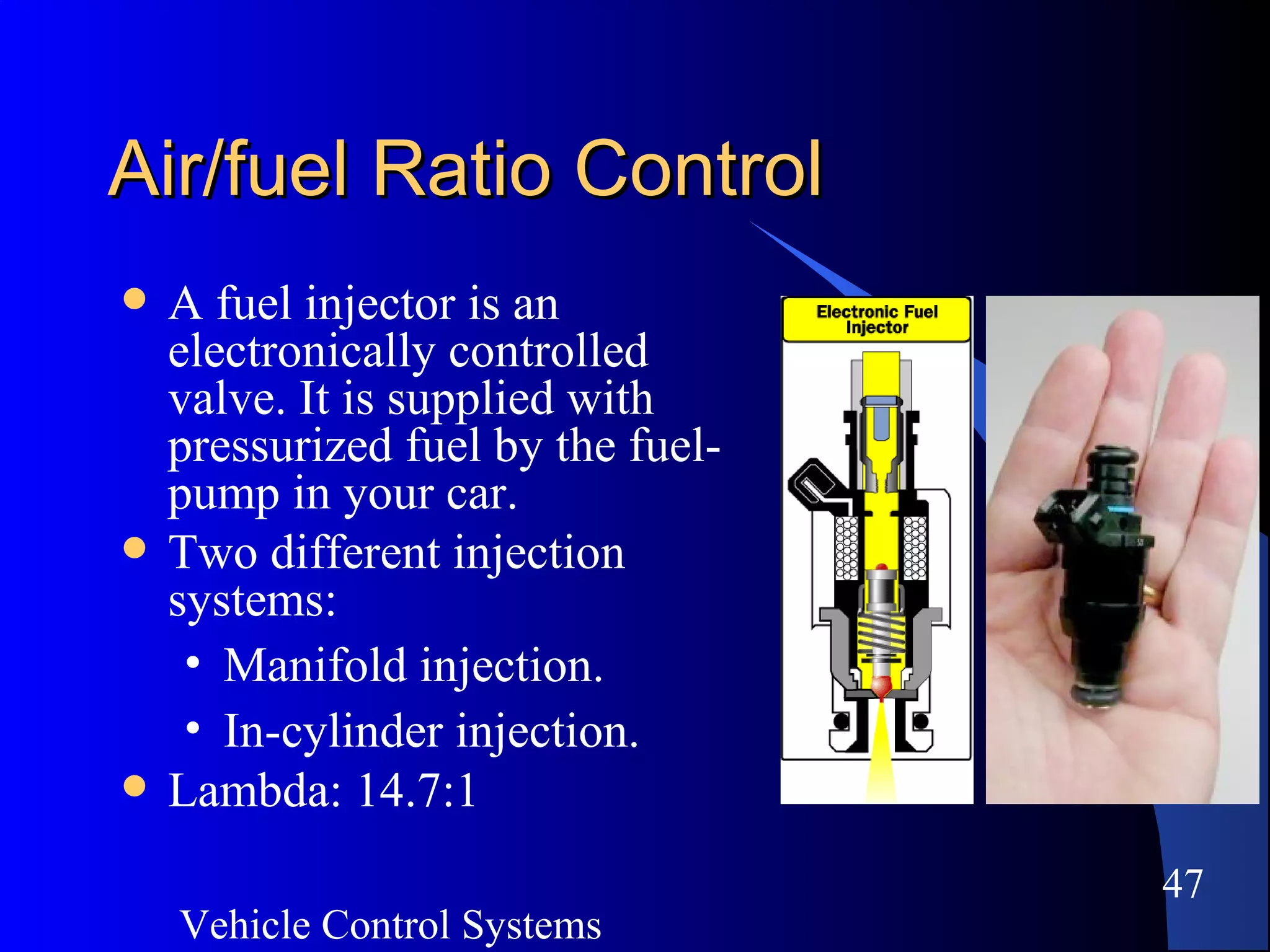 Vehicle Control Systems
47
Air/fuel Ratio ControlAir/fuel Ratio Control
 A fuel injector is an
electronically controlled
valve. It is supplied with
pressurized fuel by the fuel-
pump in your car.
 Two different injection
systems:
• Manifold injection.
• In-cylinder injection.
 Lambda: 14.7:1
 