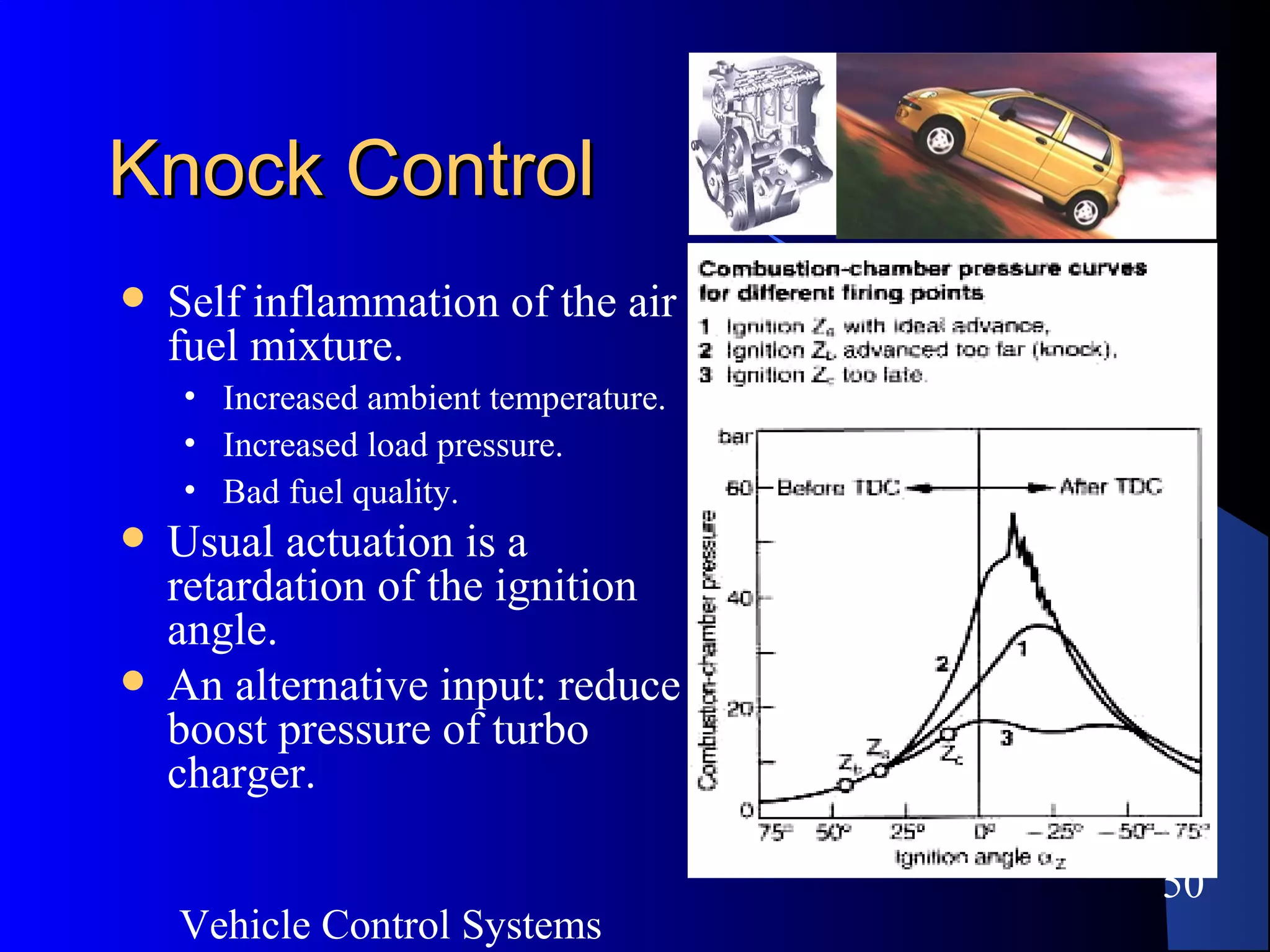 Vehicle Control Systems
50
Knock ControlKnock Control
 Self inflammation of the air
fuel mixture.
• Increased ambient temperature.
• Increased load pressure.
• Bad fuel quality.
 Usual actuation is a
retardation of the ignition
angle.
 An alternative input: reduce
boost pressure of turbo
charger.
 