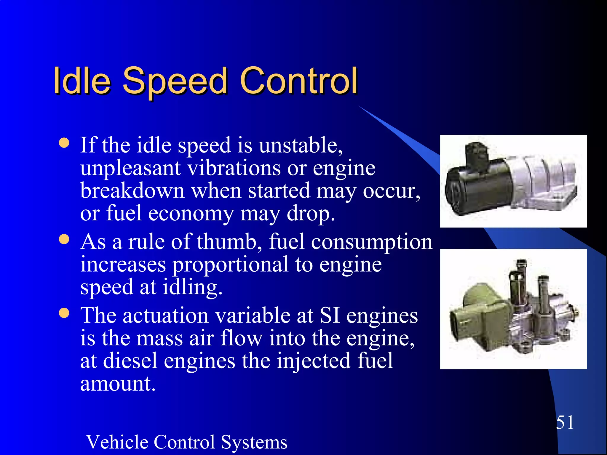 Vehicle Control Systems
51
Idle Speed ControlIdle Speed Control
 If the idle speed is unstable,
unpleasant vibrations or engine
breakdown when started may occur,
or fuel economy may drop.
 As a rule of thumb, fuel consumption
increases proportional to engine
speed at idling.
 The actuation variable at SI engines
is the mass air flow into the engine,
at diesel engines the injected fuel
amount.
 