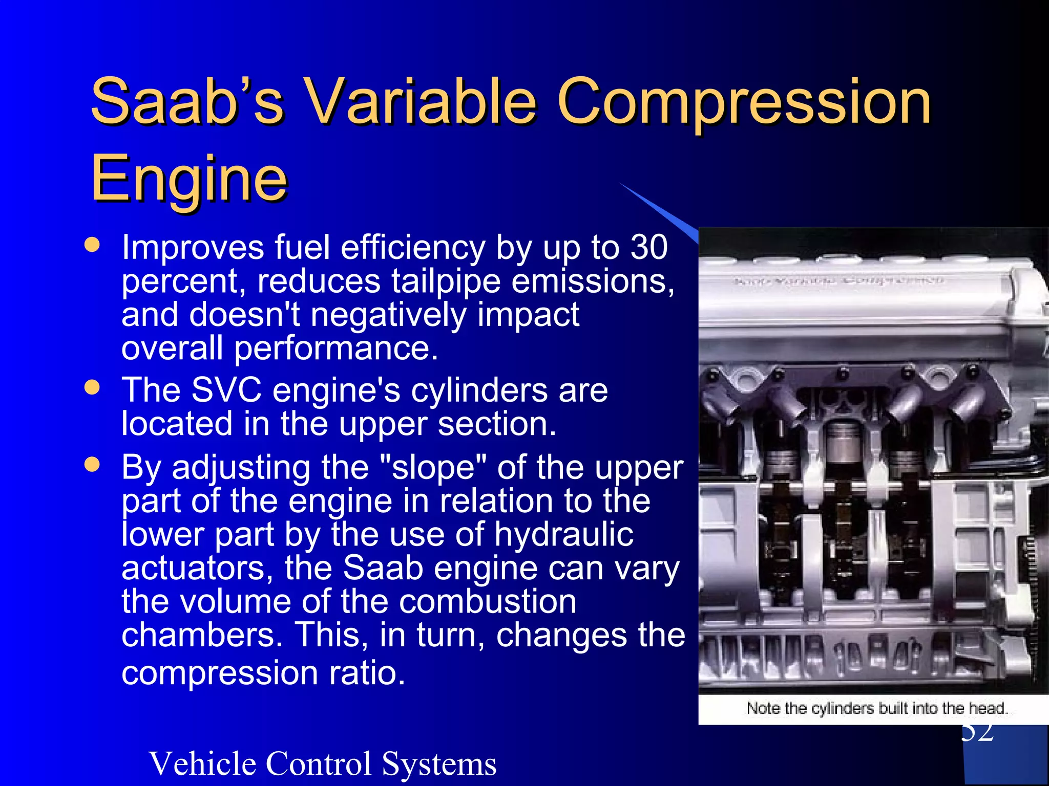 Vehicle Control Systems
52
Saab’s Variable CompressionSaab’s Variable Compression
EngineEngine
 Improves fuel efficiency by up to 30
percent, reduces tailpipe emissions,
and doesn't negatively impact
overall performance.
 The SVC engine's cylinders are
located in the upper section.
 By adjusting the "slope" of the upper
part of the engine in relation to the
lower part by the use of hydraulic
actuators, the Saab engine can vary
the volume of the combustion
chambers. This, in turn, changes the
compression ratio.
 