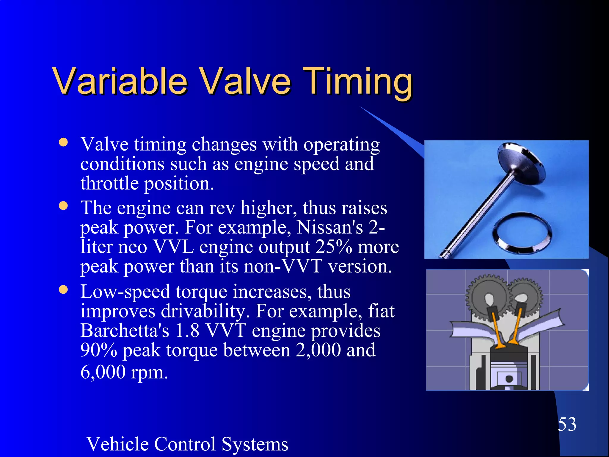 Vehicle Control Systems
53
Variable Valve TimingVariable Valve Timing
 Valve timing changes with operating
conditions such as engine speed and
throttle position.
 The engine can rev higher, thus raises
peak power. For example, Nissan's 2-
liter neo VVL engine output 25% more
peak power than its non-VVT version.
 Low-speed torque increases, thus
improves drivability. For example, fiat
Barchetta's 1.8 VVT engine provides
90% peak torque between 2,000 and
6,000 rpm.
 