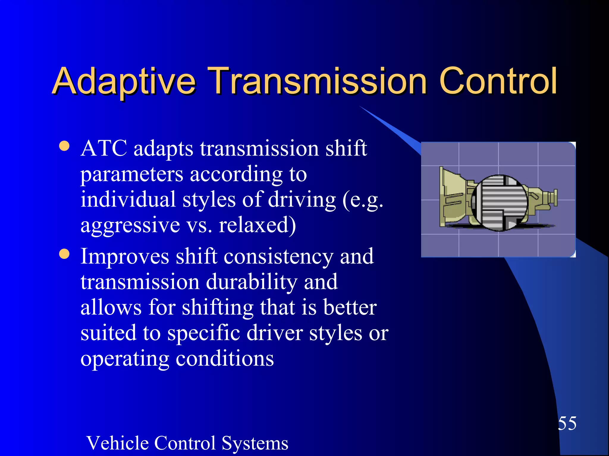 Vehicle Control Systems
55
Adaptive Transmission ControlAdaptive Transmission Control
 ATC adapts transmission shift
parameters according to
individual styles of driving (e.g.
aggressive vs. relaxed)
 Improves shift consistency and
transmission durability and
allows for shifting that is better
suited to specific driver styles or
operating conditions
 