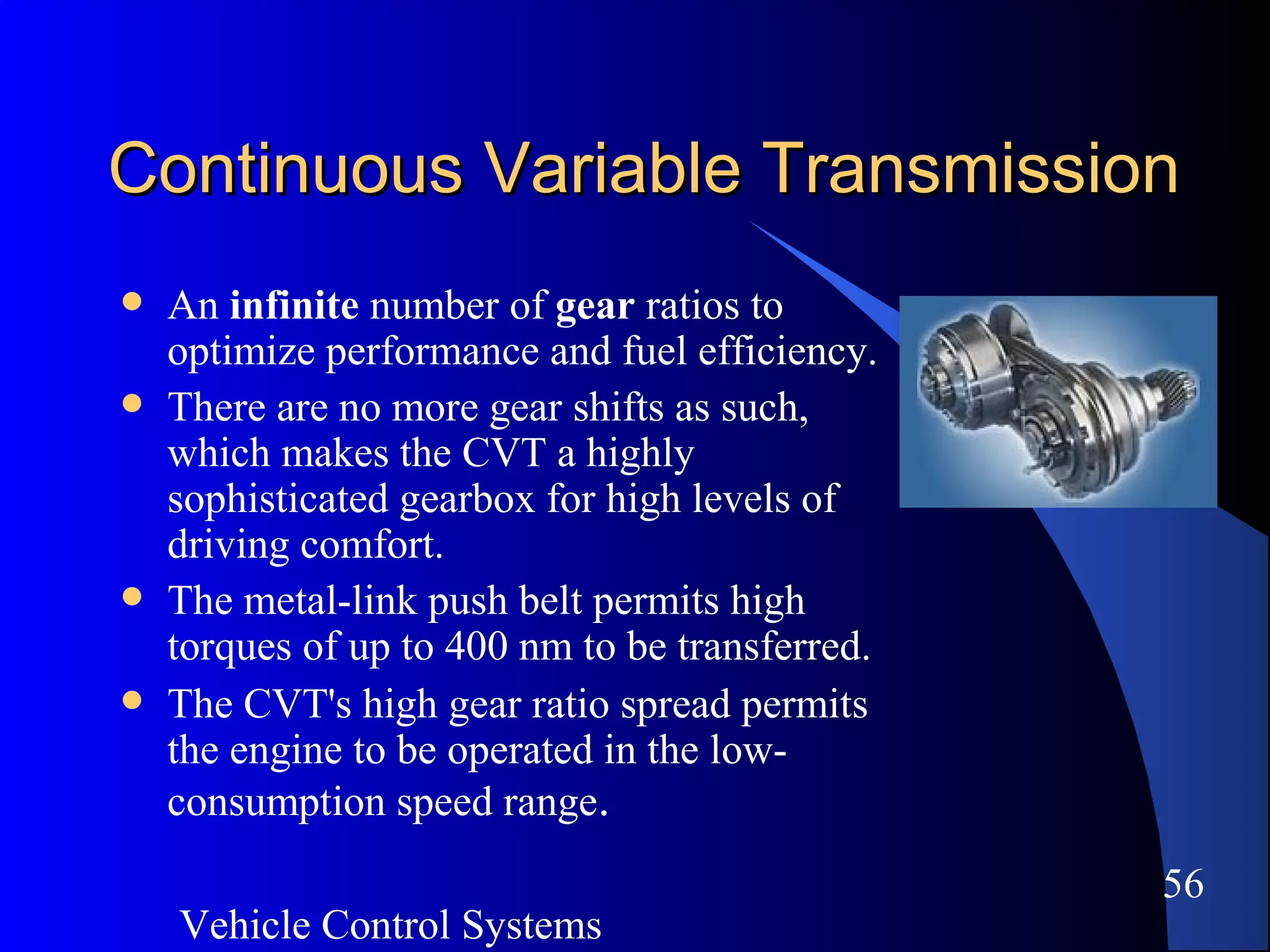 Vehicle Control Systems
56
Continuous Variable TransmissionContinuous Variable Transmission
 An infinite number of gear ratios to
optimize performance and fuel efficiency.
 There are no more gear shifts as such,
which makes the CVT a highly
sophisticated gearbox for high levels of
driving comfort.
 The metal-link push belt permits high
torques of up to 400 nm to be transferred.
 The CVT's high gear ratio spread permits
the engine to be operated in the low-
consumption speed range.
 