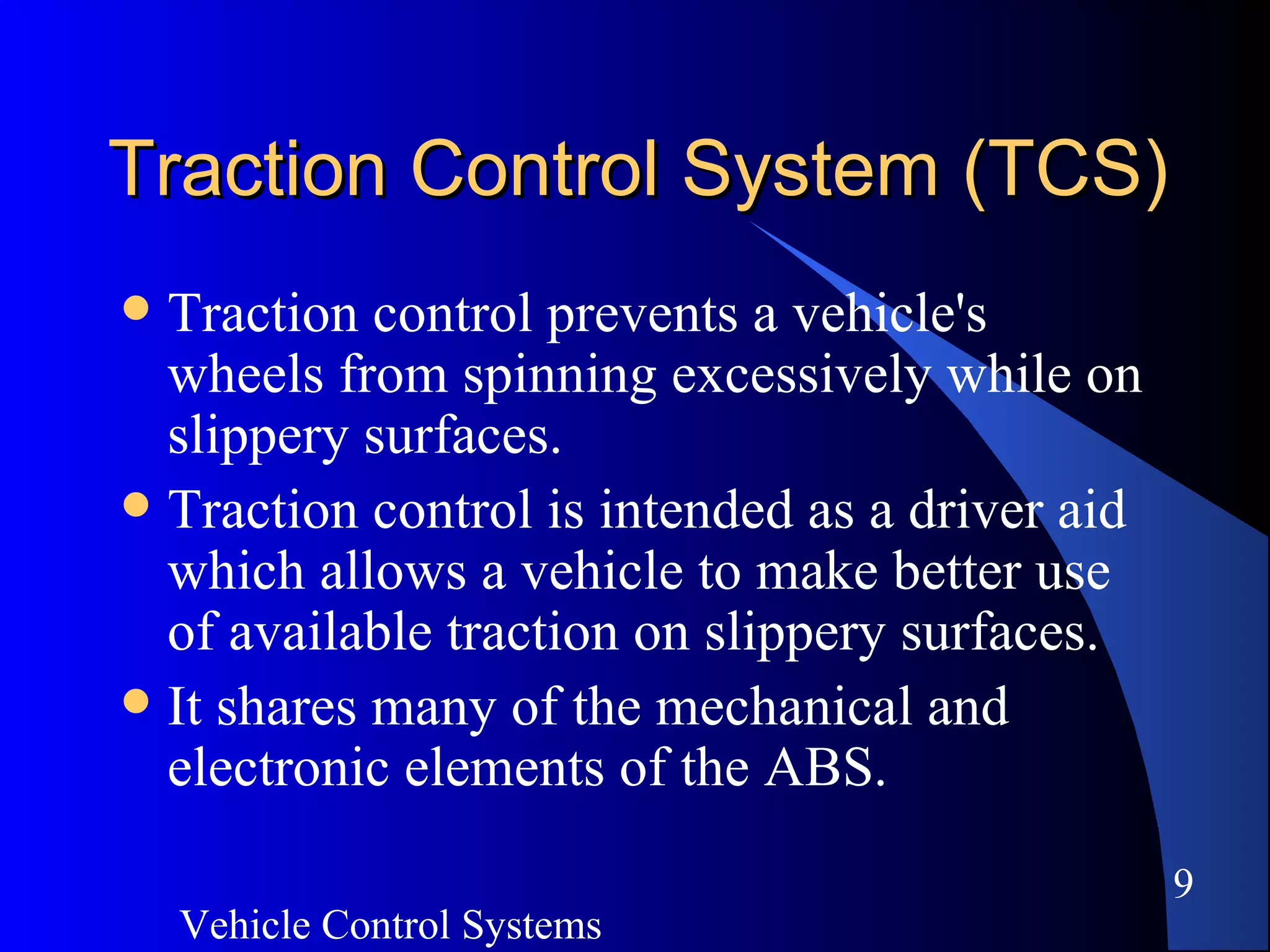Vehicle Control Systems
9
Traction Control System (TCS)Traction Control System (TCS)
 Traction control prevents a vehicle's
wheels from spinning excessively while on
slippery surfaces.
 Traction control is intended as a driver aid
which allows a vehicle to make better use
of available traction on slippery surfaces.
 It shares many of the mechanical and
electronic elements of the ABS.
 