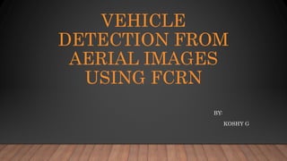 VEHICLE
DETECTION FROM
AERIAL IMAGES
USING FCRN
BY:
KOSHY G
 
