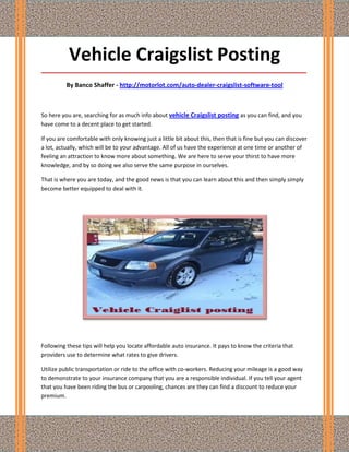 Vehicle Craigslist Posting
_____________________________________________________________________________________

          By Banco Shaffer - http://motorlot.com/auto-dealer-craigslist-software-tool



So here you are, searching for as much info about vehicle Craigslist posting as you can find, and you
have come to a decent place to get started.

If you are comfortable with only knowing just a little bit about this, then that is fine but you can discover
a lot, actually, which will be to your advantage. All of us have the experience at one time or another of
feeling an attraction to know more about something. We are here to serve your thirst to have more
knowledge, and by so doing we also serve the same purpose in ourselves.

That is where you are today, and the good news is that you can learn about this and then simply simply
become better equipped to deal with it.




Following these tips will help you locate affordable auto insurance. It pays to know the criteria that
providers use to determine what rates to give drivers.

Utilize public transportation or ride to the office with co-workers. Reducing your mileage is a good way
to demonstrate to your insurance company that you are a responsible individual. If you tell your agent
that you have been riding the bus or carpooling, chances are they can find a discount to reduce your
premium.
 
