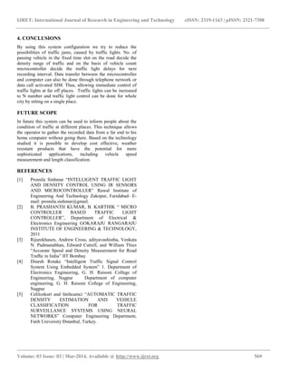 IJRET: International Journal of Research in Engineering and Technology eISSN: 2319-1163 | pISSN: 2321-7308
_________________________________________________________________________________________
Volume: 03 Issue: 03 | Mar-2014, Available @ http://www.ijret.org 569
4. CONCLUSIONS
By using this system configuration we try to reduce the
possibilities of traffic jams, caused by traffic lights. No. of
passing vehicle in the fixed time slot on the road decide the
density range of traffic and on the basis of vehicle count
microcontroller decide the traffic light delays for next
recording interval. Data transfer between the microcontroller
and computer can also be done through telephone network or
data call activated SIM. Thus, allowing immediate control of
traffic lights at far off places. Traffic lights can be increased
to N number and traffic light control can be done for whole
city by sitting on a single place.
FUTURE SCOPE
In future this system can be used to inform people about the
condition of traffic at different places. This technique allows
the operator to gather the recorded data from a far end to his
home computer without going there. Based on the technology
studied it is possible to develop cost effective, weather
resistant products that have the potential for more
sophisticated applications, including vehicle speed
measurement and length classification.
REFERENCES
[1] Promila Sinhmar “INTELLIGENT TRAFFIC LIGHT
AND DENSITY CONTROL USING IR SENSORS
AND MICROCONTROLLER” Rawal Institute of
Engineering And Technology Zakopur, Faridabad- E-
mail: promila.sinhmar@gmail.
[2] B. PRASHANTH KUMAR, B. KARTHIK “ MICRO
CONTROLLER BASED TRAFFIC LIGHT
CONTROLLER”, Department of Electrical &
Electronics Engineering GOKARAJU RANGARAJU
INSTITUTE OF ENGINEERING & TECHNOLOGY,
2011
[3] Rijurekhasen, Andrew Cross, adityavashistha, Venkata
N. Padmanabhan, Edward Cutrell, and William Thies
“Accurate Speed and Density Measurement for Road
Trafﬁc in India” IIT Bombay
[4] Dinesh Rotake “Intelligent Traffic Signal Control
System Using Embedded System” 1. Department of
Electronics Engineering, G. H. Raisoni College of
Engineering, Nagpur Department of computer
engineering, G. H. Raisoni College of Engineering,
Nagpur
[5] Celilozkurt and fatihcamci “AUTOMATIC TRAFFIC
DENSITY ESTIMATION AND VEHICLE
CLASSIFICATION FOR TRAFFIC
SURVEILLANCE SYSTEMS USING NEURAL
NETWORKS” Computer Engineering Department,
Fatih University Đstanbul, Turkey.
 