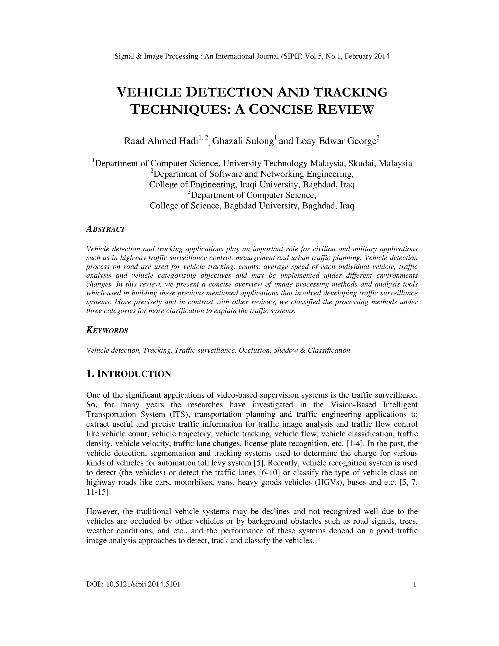 Signal & Image Processing : An International Journal (SIPIJ) Vol.5, No.1, February 2014
DOI : 10.5121/sipij.2014.5101 1
VEHICLE DETECTION AND TRACKING
TECHNIQUES: A CONCISE REVIEW
Raad Ahmed Hadi1, 2
, Ghazali Sulong1
and Loay Edwar George3
1
Department of Computer Science, University Technology Malaysia, Skudai, Malaysia
2
Department of Software and Networking Engineering,
College of Engineering, Iraqi University, Baghdad, Iraq
3
Department of Computer Science,
College of Science, Baghdad University, Baghdad, Iraq
ABSTRACT
Vehicle detection and tracking applications play an important role for civilian and military applications
such as in highway traffic surveillance control, management and urban traffic planning. Vehicle detection
process on road are used for vehicle tracking, counts, average speed of each individual vehicle, traffic
analysis and vehicle categorizing objectives and may be implemented under different environments
changes. In this review, we present a concise overview of image processing methods and analysis tools
which used in building these previous mentioned applications that involved developing traffic surveillance
systems. More precisely and in contrast with other reviews, we classified the processing methods under
three categories for more clarification to explain the traffic systems.
KEYWORDS
Vehicle detection, Tracking, Traffic surveillance, Occlusion, Shadow & Classification
1. INTRODUCTION
One of the significant applications of video-based supervision systems is the traffic surveillance.
So, for many years the researches have investigated in the Vision-Based Intelligent
Transportation System (ITS), transportation planning and traffic engineering applications to
extract useful and precise traffic information for traffic image analysis and traffic flow control
like vehicle count, vehicle trajectory, vehicle tracking, vehicle flow, vehicle classification, traffic
density, vehicle velocity, traffic lane changes, license plate recognition, etc. [1-4]. In the past, the
vehicle detection, segmentation and tracking systems used to determine the charge for various
kinds of vehicles for automation toll levy system [5]. Recently, vehicle recognition system is used
to detect (the vehicles) or detect the traffic lanes [6-10] or classify the type of vehicle class on
highway roads like cars, motorbikes, vans, heavy goods vehicles (HGVs), buses and etc. [5, 7,
11-15].
However, the traditional vehicle systems may be declines and not recognized well due to the
vehicles are occluded by other vehicles or by background obstacles such as road signals, trees,
weather conditions, and etc., and the performance of these systems depend on a good traffic
image analysis approaches to detect, track and classify the vehicles.
 