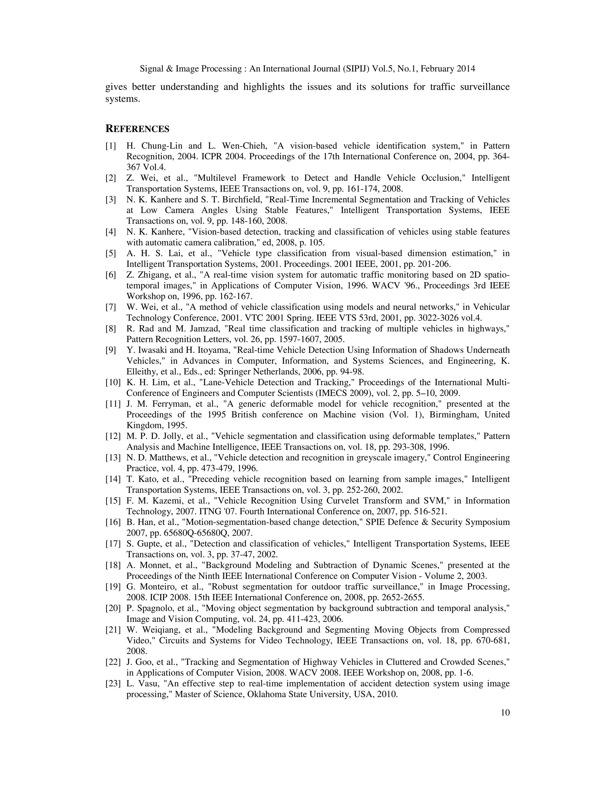 Signal & Image Processing : An International Journal (SIPIJ) Vol.5, No.1, February 2014
10
gives better understanding and highlights the issues and its solutions for traffic surveillance
systems.
REFERENCES
[1] H. Chung-Lin and L. Wen-Chieh, "A vision-based vehicle identification system," in Pattern
Recognition, 2004. ICPR 2004. Proceedings of the 17th International Conference on, 2004, pp. 364-
367 Vol.4.
[2] Z. Wei, et al., "Multilevel Framework to Detect and Handle Vehicle Occlusion," Intelligent
Transportation Systems, IEEE Transactions on, vol. 9, pp. 161-174, 2008.
[3] N. K. Kanhere and S. T. Birchfield, "Real-Time Incremental Segmentation and Tracking of Vehicles
at Low Camera Angles Using Stable Features," Intelligent Transportation Systems, IEEE
Transactions on, vol. 9, pp. 148-160, 2008.
[4] N. K. Kanhere, "Vision-based detection, tracking and classification of vehicles using stable features
with automatic camera calibration," ed, 2008, p. 105.
[5] A. H. S. Lai, et al., "Vehicle type classification from visual-based dimension estimation," in
Intelligent Transportation Systems, 2001. Proceedings. 2001 IEEE, 2001, pp. 201-206.
[6] Z. Zhigang, et al., "A real-time vision system for automatic traffic monitoring based on 2D spatio-
temporal images," in Applications of Computer Vision, 1996. WACV '96., Proceedings 3rd IEEE
Workshop on, 1996, pp. 162-167.
[7] W. Wei, et al., "A method of vehicle classification using models and neural networks," in Vehicular
Technology Conference, 2001. VTC 2001 Spring. IEEE VTS 53rd, 2001, pp. 3022-3026 vol.4.
[8] R. Rad and M. Jamzad, "Real time classification and tracking of multiple vehicles in highways,"
Pattern Recognition Letters, vol. 26, pp. 1597-1607, 2005.
[9] Y. Iwasaki and H. Itoyama, "Real-time Vehicle Detection Using Information of Shadows Underneath
Vehicles," in Advances in Computer, Information, and Systems Sciences, and Engineering, K.
Elleithy, et al., Eds., ed: Springer Netherlands, 2006, pp. 94-98.
[10] K. H. Lim, et al., "Lane-Vehicle Detection and Tracking," Proceedings of the International Multi-
Conference of Engineers and Computer Scientists (IMECS 2009), vol. 2, pp. 5–10, 2009.
[11] J. M. Ferryman, et al., "A generic deformable model for vehicle recognition," presented at the
Proceedings of the 1995 British conference on Machine vision (Vol. 1), Birmingham, United
Kingdom, 1995.
[12] M. P. D. Jolly, et al., "Vehicle segmentation and classification using deformable templates," Pattern
Analysis and Machine Intelligence, IEEE Transactions on, vol. 18, pp. 293-308, 1996.
[13] N. D. Matthews, et al., "Vehicle detection and recognition in greyscale imagery," Control Engineering
Practice, vol. 4, pp. 473-479, 1996.
[14] T. Kato, et al., "Preceding vehicle recognition based on learning from sample images," Intelligent
Transportation Systems, IEEE Transactions on, vol. 3, pp. 252-260, 2002.
[15] F. M. Kazemi, et al., "Vehicle Recognition Using Curvelet Transform and SVM," in Information
Technology, 2007. ITNG '07. Fourth International Conference on, 2007, pp. 516-521.
[16] B. Han, et al., "Motion-segmentation-based change detection," SPIE Defence & Security Symposium
2007, pp. 65680Q-65680Q, 2007.
[17] S. Gupte, et al., "Detection and classification of vehicles," Intelligent Transportation Systems, IEEE
Transactions on, vol. 3, pp. 37-47, 2002.
[18] A. Monnet, et al., "Background Modeling and Subtraction of Dynamic Scenes," presented at the
Proceedings of the Ninth IEEE International Conference on Computer Vision - Volume 2, 2003.
[19] G. Monteiro, et al., "Robust segmentation for outdoor traffic surveillance," in Image Processing,
2008. ICIP 2008. 15th IEEE International Conference on, 2008, pp. 2652-2655.
[20] P. Spagnolo, et al., "Moving object segmentation by background subtraction and temporal analysis,"
Image and Vision Computing, vol. 24, pp. 411-423, 2006.
[21] W. Weiqiang, et al., "Modeling Background and Segmenting Moving Objects from Compressed
Video," Circuits and Systems for Video Technology, IEEE Transactions on, vol. 18, pp. 670-681,
2008.
[22] J. Goo, et al., "Tracking and Segmentation of Highway Vehicles in Cluttered and Crowded Scenes,"
in Applications of Computer Vision, 2008. WACV 2008. IEEE Workshop on, 2008, pp. 1-6.
[23] L. Vasu, "An effective step to real-time implementation of accident detection system using image
processing," Master of Science, Oklahoma State University, USA, 2010.
 