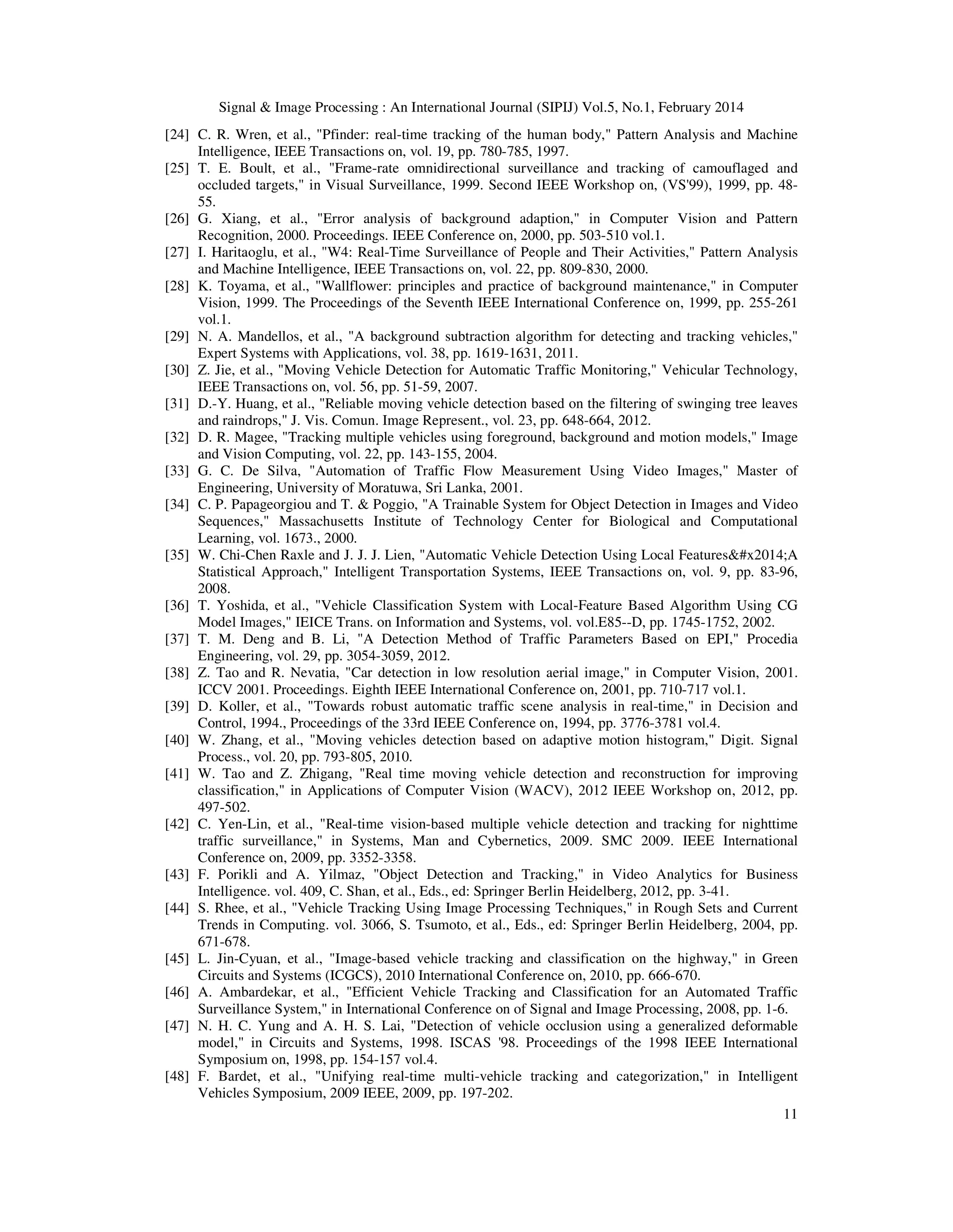 Signal & Image Processing : An International Journal (SIPIJ) Vol.5, No.1, February 2014
11
[24] C. R. Wren, et al., "Pfinder: real-time tracking of the human body," Pattern Analysis and Machine
Intelligence, IEEE Transactions on, vol. 19, pp. 780-785, 1997.
[25] T. E. Boult, et al., "Frame-rate omnidirectional surveillance and tracking of camouflaged and
occluded targets," in Visual Surveillance, 1999. Second IEEE Workshop on, (VS'99), 1999, pp. 48-
55.
[26] G. Xiang, et al., "Error analysis of background adaption," in Computer Vision and Pattern
Recognition, 2000. Proceedings. IEEE Conference on, 2000, pp. 503-510 vol.1.
[27] I. Haritaoglu, et al., "W4: Real-Time Surveillance of People and Their Activities," Pattern Analysis
and Machine Intelligence, IEEE Transactions on, vol. 22, pp. 809-830, 2000.
[28] K. Toyama, et al., "Wallflower: principles and practice of background maintenance," in Computer
Vision, 1999. The Proceedings of the Seventh IEEE International Conference on, 1999, pp. 255-261
vol.1.
[29] N. A. Mandellos, et al., "A background subtraction algorithm for detecting and tracking vehicles,"
Expert Systems with Applications, vol. 38, pp. 1619-1631, 2011.
[30] Z. Jie, et al., "Moving Vehicle Detection for Automatic Traffic Monitoring," Vehicular Technology,
IEEE Transactions on, vol. 56, pp. 51-59, 2007.
[31] D.-Y. Huang, et al., "Reliable moving vehicle detection based on the filtering of swinging tree leaves
and raindrops," J. Vis. Comun. Image Represent., vol. 23, pp. 648-664, 2012.
[32] D. R. Magee, "Tracking multiple vehicles using foreground, background and motion models," Image
and Vision Computing, vol. 22, pp. 143-155, 2004.
[33] G. C. De Silva, "Automation of Traffic Flow Measurement Using Video Images," Master of
Engineering, University of Moratuwa, Sri Lanka, 2001.
[34] C. P. Papageorgiou and T. & Poggio, "A Trainable System for Object Detection in Images and Video
Sequences," Massachusetts Institute of Technology Center for Biological and Computational
Learning, vol. 1673., 2000.
[35] W. Chi-Chen Raxle and J. J. J. Lien, "Automatic Vehicle Detection Using Local Features&#x2014;A
Statistical Approach," Intelligent Transportation Systems, IEEE Transactions on, vol. 9, pp. 83-96,
2008.
[36] T. Yoshida, et al., "Vehicle Classification System with Local-Feature Based Algorithm Using CG
Model Images," IEICE Trans. on Information and Systems, vol. vol.E85--D, pp. 1745-1752, 2002.
[37] T. M. Deng and B. Li, "A Detection Method of Traffic Parameters Based on EPI," Procedia
Engineering, vol. 29, pp. 3054-3059, 2012.
[38] Z. Tao and R. Nevatia, "Car detection in low resolution aerial image," in Computer Vision, 2001.
ICCV 2001. Proceedings. Eighth IEEE International Conference on, 2001, pp. 710-717 vol.1.
[39] D. Koller, et al., "Towards robust automatic traffic scene analysis in real-time," in Decision and
Control, 1994., Proceedings of the 33rd IEEE Conference on, 1994, pp. 3776-3781 vol.4.
[40] W. Zhang, et al., "Moving vehicles detection based on adaptive motion histogram," Digit. Signal
Process., vol. 20, pp. 793-805, 2010.
[41] W. Tao and Z. Zhigang, "Real time moving vehicle detection and reconstruction for improving
classification," in Applications of Computer Vision (WACV), 2012 IEEE Workshop on, 2012, pp.
497-502.
[42] C. Yen-Lin, et al., "Real-time vision-based multiple vehicle detection and tracking for nighttime
traffic surveillance," in Systems, Man and Cybernetics, 2009. SMC 2009. IEEE International
Conference on, 2009, pp. 3352-3358.
[43] F. Porikli and A. Yilmaz, "Object Detection and Tracking," in Video Analytics for Business
Intelligence. vol. 409, C. Shan, et al., Eds., ed: Springer Berlin Heidelberg, 2012, pp. 3-41.
[44] S. Rhee, et al., "Vehicle Tracking Using Image Processing Techniques," in Rough Sets and Current
Trends in Computing. vol. 3066, S. Tsumoto, et al., Eds., ed: Springer Berlin Heidelberg, 2004, pp.
671-678.
[45] L. Jin-Cyuan, et al., "Image-based vehicle tracking and classification on the highway," in Green
Circuits and Systems (ICGCS), 2010 International Conference on, 2010, pp. 666-670.
[46] A. Ambardekar, et al., "Efficient Vehicle Tracking and Classification for an Automated Traffic
Surveillance System," in International Conference on of Signal and Image Processing, 2008, pp. 1-6.
[47] N. H. C. Yung and A. H. S. Lai, "Detection of vehicle occlusion using a generalized deformable
model," in Circuits and Systems, 1998. ISCAS '98. Proceedings of the 1998 IEEE International
Symposium on, 1998, pp. 154-157 vol.4.
[48] F. Bardet, et al., "Unifying real-time multi-vehicle tracking and categorization," in Intelligent
Vehicles Symposium, 2009 IEEE, 2009, pp. 197-202.
 
