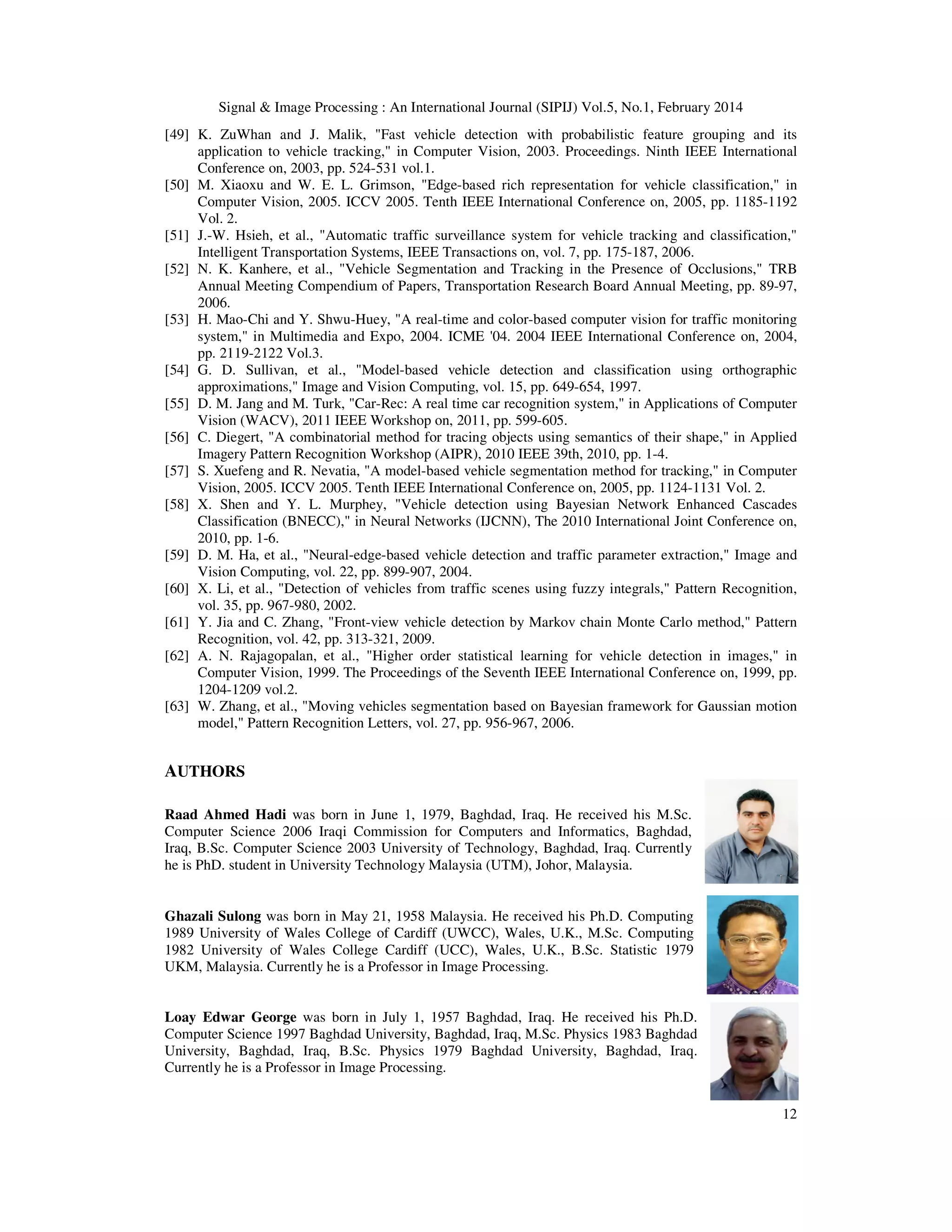 Signal & Image Processing : An International Journal (SIPIJ) Vol.5, No.1, February 2014
12
[49] K. ZuWhan and J. Malik, "Fast vehicle detection with probabilistic feature grouping and its
application to vehicle tracking," in Computer Vision, 2003. Proceedings. Ninth IEEE International
Conference on, 2003, pp. 524-531 vol.1.
[50] M. Xiaoxu and W. E. L. Grimson, "Edge-based rich representation for vehicle classification," in
Computer Vision, 2005. ICCV 2005. Tenth IEEE International Conference on, 2005, pp. 1185-1192
Vol. 2.
[51] J.-W. Hsieh, et al., "Automatic traffic surveillance system for vehicle tracking and classification,"
Intelligent Transportation Systems, IEEE Transactions on, vol. 7, pp. 175-187, 2006.
[52] N. K. Kanhere, et al., "Vehicle Segmentation and Tracking in the Presence of Occlusions," TRB
Annual Meeting Compendium of Papers, Transportation Research Board Annual Meeting, pp. 89-97,
2006.
[53] H. Mao-Chi and Y. Shwu-Huey, "A real-time and color-based computer vision for traffic monitoring
system," in Multimedia and Expo, 2004. ICME '04. 2004 IEEE International Conference on, 2004,
pp. 2119-2122 Vol.3.
[54] G. D. Sullivan, et al., "Model-based vehicle detection and classification using orthographic
approximations," Image and Vision Computing, vol. 15, pp. 649-654, 1997.
[55] D. M. Jang and M. Turk, "Car-Rec: A real time car recognition system," in Applications of Computer
Vision (WACV), 2011 IEEE Workshop on, 2011, pp. 599-605.
[56] C. Diegert, "A combinatorial method for tracing objects using semantics of their shape," in Applied
Imagery Pattern Recognition Workshop (AIPR), 2010 IEEE 39th, 2010, pp. 1-4.
[57] S. Xuefeng and R. Nevatia, "A model-based vehicle segmentation method for tracking," in Computer
Vision, 2005. ICCV 2005. Tenth IEEE International Conference on, 2005, pp. 1124-1131 Vol. 2.
[58] X. Shen and Y. L. Murphey, "Vehicle detection using Bayesian Network Enhanced Cascades
Classification (BNECC)," in Neural Networks (IJCNN), The 2010 International Joint Conference on,
2010, pp. 1-6.
[59] D. M. Ha, et al., "Neural-edge-based vehicle detection and traffic parameter extraction," Image and
Vision Computing, vol. 22, pp. 899-907, 2004.
[60] X. Li, et al., "Detection of vehicles from traffic scenes using fuzzy integrals," Pattern Recognition,
vol. 35, pp. 967-980, 2002.
[61] Y. Jia and C. Zhang, "Front-view vehicle detection by Markov chain Monte Carlo method," Pattern
Recognition, vol. 42, pp. 313-321, 2009.
[62] A. N. Rajagopalan, et al., "Higher order statistical learning for vehicle detection in images," in
Computer Vision, 1999. The Proceedings of the Seventh IEEE International Conference on, 1999, pp.
1204-1209 vol.2.
[63] W. Zhang, et al., "Moving vehicles segmentation based on Bayesian framework for Gaussian motion
model," Pattern Recognition Letters, vol. 27, pp. 956-967, 2006.
AUTHORS
Raad Ahmed Hadi was born in June 1, 1979, Baghdad, Iraq. He received his M.Sc.
Computer Science 2006 Iraqi Commission for Computers and Informatics, Baghdad,
Iraq, B.Sc. Computer Science 2003 University of Technology, Baghdad, Iraq. Currently
he is PhD. student in University Technology Malaysia (UTM), Johor, Malaysia.
Ghazali Sulong was born in May 21, 1958 Malaysia. He received his Ph.D. Computing
1989 University of Wales College of Cardiff (UWCC), Wales, U.K., M.Sc. Computing
1982 University of Wales College Cardiff (UCC), Wales, U.K., B.Sc. Statistic 1979
UKM, Malaysia. Currently he is a Professor in Image Processing.
Loay Edwar George was born in July 1, 1957 Baghdad, Iraq. He received his Ph.D.
Computer Science 1997 Baghdad University, Baghdad, Iraq, M.Sc. Physics 1983 Baghdad
University, Baghdad, Iraq, B.Sc. Physics 1979 Baghdad University, Baghdad, Iraq.
Currently he is a Professor in Image Processing.
 