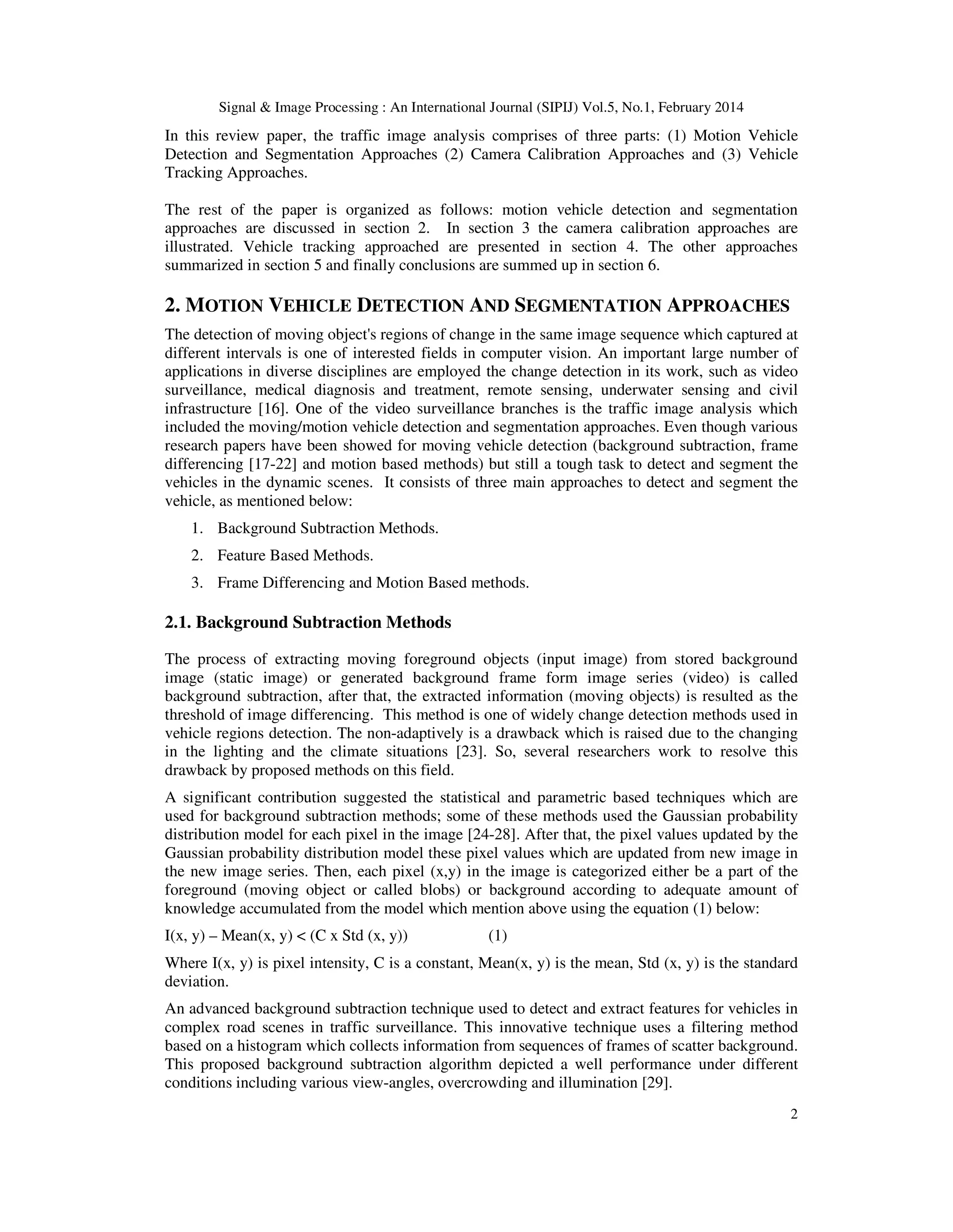 Signal & Image Processing : An International Journal (SIPIJ) Vol.5, No.1, February 2014
2
In this review paper, the traffic image analysis comprises of three parts: (1) Motion Vehicle
Detection and Segmentation Approaches (2) Camera Calibration Approaches and (3) Vehicle
Tracking Approaches.
The rest of the paper is organized as follows: motion vehicle detection and segmentation
approaches are discussed in section 2. In section 3 the camera calibration approaches are
illustrated. Vehicle tracking approached are presented in section 4. The other approaches
summarized in section 5 and finally conclusions are summed up in section 6.
2. MOTION VEHICLE DETECTION AND SEGMENTATION APPROACHES
The detection of moving object's regions of change in the same image sequence which captured at
different intervals is one of interested fields in computer vision. An important large number of
applications in diverse disciplines are employed the change detection in its work, such as video
surveillance, medical diagnosis and treatment, remote sensing, underwater sensing and civil
infrastructure [16]. One of the video surveillance branches is the traffic image analysis which
included the moving/motion vehicle detection and segmentation approaches. Even though various
research papers have been showed for moving vehicle detection (background subtraction, frame
differencing [17-22] and motion based methods) but still a tough task to detect and segment the
vehicles in the dynamic scenes. It consists of three main approaches to detect and segment the
vehicle, as mentioned below:
1. Background Subtraction Methods.
2. Feature Based Methods.
3. Frame Differencing and Motion Based methods.
2.1. Background Subtraction Methods
The process of extracting moving foreground objects (input image) from stored background
image (static image) or generated background frame form image series (video) is called
background subtraction, after that, the extracted information (moving objects) is resulted as the
threshold of image differencing. This method is one of widely change detection methods used in
vehicle regions detection. The non-adaptively is a drawback which is raised due to the changing
in the lighting and the climate situations [23]. So, several researchers work to resolve this
drawback by proposed methods on this field.
A significant contribution suggested the statistical and parametric based techniques which are
used for background subtraction methods; some of these methods used the Gaussian probability
distribution model for each pixel in the image [24-28]. After that, the pixel values updated by the
Gaussian probability distribution model these pixel values which are updated from new image in
the new image series. Then, each pixel (x,y) in the image is categorized either be a part of the
foreground (moving object or called blobs) or background according to adequate amount of
knowledge accumulated from the model which mention above using the equation (1) below:
I(x, y) – Mean(x, y) < (C x Std (x, y)) (1)
Where I(x, y) is pixel intensity, C is a constant, Mean(x, y) is the mean, Std (x, y) is the standard
deviation.
An advanced background subtraction technique used to detect and extract features for vehicles in
complex road scenes in traffic surveillance. This innovative technique uses a filtering method
based on a histogram which collects information from sequences of frames of scatter background.
This proposed background subtraction algorithm depicted a well performance under different
conditions including various view-angles, overcrowding and illumination [29].
 