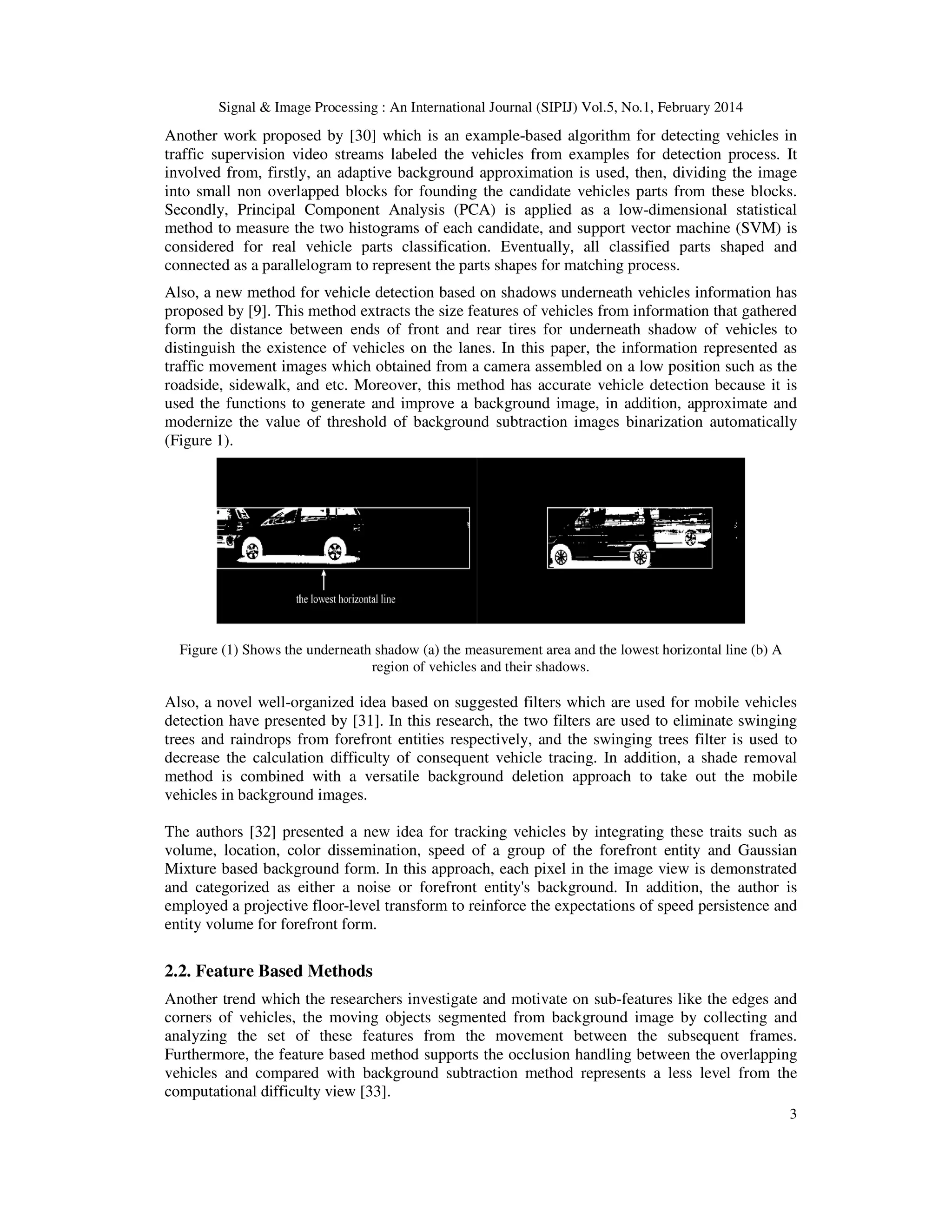 Signal & Image Processing : An International Journal (SIPIJ) Vol.5, No.1, February 2014
3
Another work proposed by [30] which is an example-based algorithm for detecting vehicles in
traffic supervision video streams labeled the vehicles from examples for detection process. It
involved from, firstly, an adaptive background approximation is used, then, dividing the image
into small non overlapped blocks for founding the candidate vehicles parts from these blocks.
Secondly, Principal Component Analysis (PCA) is applied as a low-dimensional statistical
method to measure the two histograms of each candidate, and support vector machine (SVM) is
considered for real vehicle parts classification. Eventually, all classified parts shaped and
connected as a parallelogram to represent the parts shapes for matching process.
Also, a new method for vehicle detection based on shadows underneath vehicles information has
proposed by [9]. This method extracts the size features of vehicles from information that gathered
form the distance between ends of front and rear tires for underneath shadow of vehicles to
distinguish the existence of vehicles on the lanes. In this paper, the information represented as
traffic movement images which obtained from a camera assembled on a low position such as the
roadside, sidewalk, and etc. Moreover, this method has accurate vehicle detection because it is
used the functions to generate and improve a background image, in addition, approximate and
modernize the value of threshold of background subtraction images binarization automatically
(Figure 1).
Figure (1) Shows the underneath shadow (a) the measurement area and the lowest horizontal line (b) A
region of vehicles and their shadows.
Also, a novel well-organized idea based on suggested filters which are used for mobile vehicles
detection have presented by [31]. In this research, the two filters are used to eliminate swinging
trees and raindrops from forefront entities respectively, and the swinging trees filter is used to
decrease the calculation difficulty of consequent vehicle tracing. In addition, a shade removal
method is combined with a versatile background deletion approach to take out the mobile
vehicles in background images.
The authors [32] presented a new idea for tracking vehicles by integrating these traits such as
volume, location, color dissemination, speed of a group of the forefront entity and Gaussian
Mixture based background form. In this approach, each pixel in the image view is demonstrated
and categorized as either a noise or forefront entity's background. In addition, the author is
employed a projective floor-level transform to reinforce the expectations of speed persistence and
entity volume for forefront form.
2.2. Feature Based Methods
Another trend which the researchers investigate and motivate on sub-features like the edges and
corners of vehicles, the moving objects segmented from background image by collecting and
analyzing the set of these features from the movement between the subsequent frames.
Furthermore, the feature based method supports the occlusion handling between the overlapping
vehicles and compared with background subtraction method represents a less level from the
computational difficulty view [33].
 
