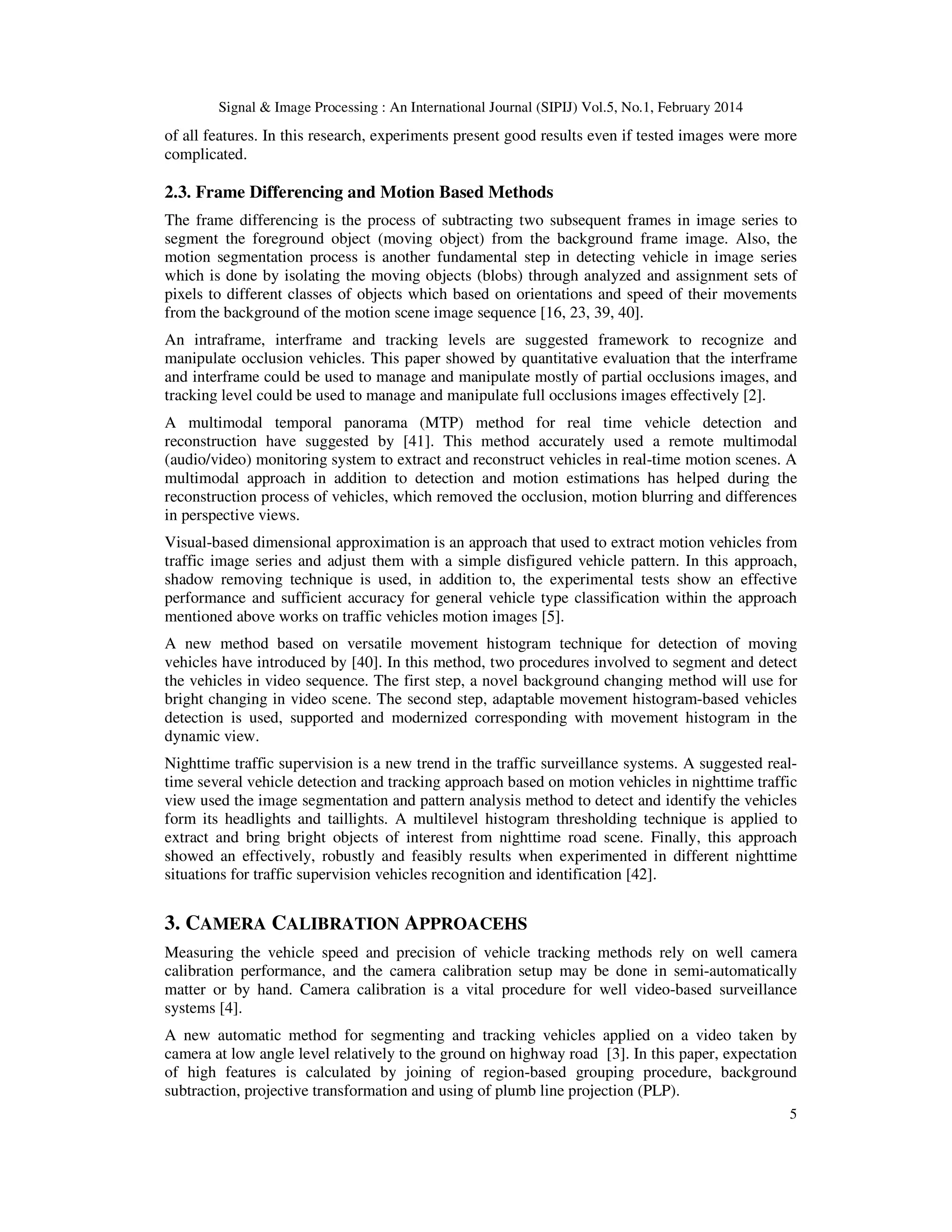 Signal & Image Processing : An International Journal (SIPIJ) Vol.5, No.1, February 2014
5
of all features. In this research, experiments present good results even if tested images were more
complicated.
2.3. Frame Differencing and Motion Based Methods
The frame differencing is the process of subtracting two subsequent frames in image series to
segment the foreground object (moving object) from the background frame image. Also, the
motion segmentation process is another fundamental step in detecting vehicle in image series
which is done by isolating the moving objects (blobs) through analyzed and assignment sets of
pixels to different classes of objects which based on orientations and speed of their movements
from the background of the motion scene image sequence [16, 23, 39, 40].
An intraframe, interframe and tracking levels are suggested framework to recognize and
manipulate occlusion vehicles. This paper showed by quantitative evaluation that the interframe
and interframe could be used to manage and manipulate mostly of partial occlusions images, and
tracking level could be used to manage and manipulate full occlusions images effectively [2].
A multimodal temporal panorama (MTP) method for real time vehicle detection and
reconstruction have suggested by [41]. This method accurately used a remote multimodal
(audio/video) monitoring system to extract and reconstruct vehicles in real-time motion scenes. A
multimodal approach in addition to detection and motion estimations has helped during the
reconstruction process of vehicles, which removed the occlusion, motion blurring and differences
in perspective views.
Visual-based dimensional approximation is an approach that used to extract motion vehicles from
traffic image series and adjust them with a simple disfigured vehicle pattern. In this approach,
shadow removing technique is used, in addition to, the experimental tests show an effective
performance and sufficient accuracy for general vehicle type classification within the approach
mentioned above works on traffic vehicles motion images [5].
A new method based on versatile movement histogram technique for detection of moving
vehicles have introduced by [40]. In this method, two procedures involved to segment and detect
the vehicles in video sequence. The first step, a novel background changing method will use for
bright changing in video scene. The second step, adaptable movement histogram-based vehicles
detection is used, supported and modernized corresponding with movement histogram in the
dynamic view.
Nighttime traffic supervision is a new trend in the traffic surveillance systems. A suggested real-
time several vehicle detection and tracking approach based on motion vehicles in nighttime traffic
view used the image segmentation and pattern analysis method to detect and identify the vehicles
form its headlights and taillights. A multilevel histogram thresholding technique is applied to
extract and bring bright objects of interest from nighttime road scene. Finally, this approach
showed an effectively, robustly and feasibly results when experimented in different nighttime
situations for traffic supervision vehicles recognition and identification [42].
3. CAMERA CALIBRATION APPROACEHS
Measuring the vehicle speed and precision of vehicle tracking methods rely on well camera
calibration performance, and the camera calibration setup may be done in semi-automatically
matter or by hand. Camera calibration is a vital procedure for well video-based surveillance
systems [4].
A new automatic method for segmenting and tracking vehicles applied on a video taken by
camera at low angle level relatively to the ground on highway road [3]. In this paper, expectation
of high features is calculated by joining of region-based grouping procedure, background
subtraction, projective transformation and using of plumb line projection (PLP).
 