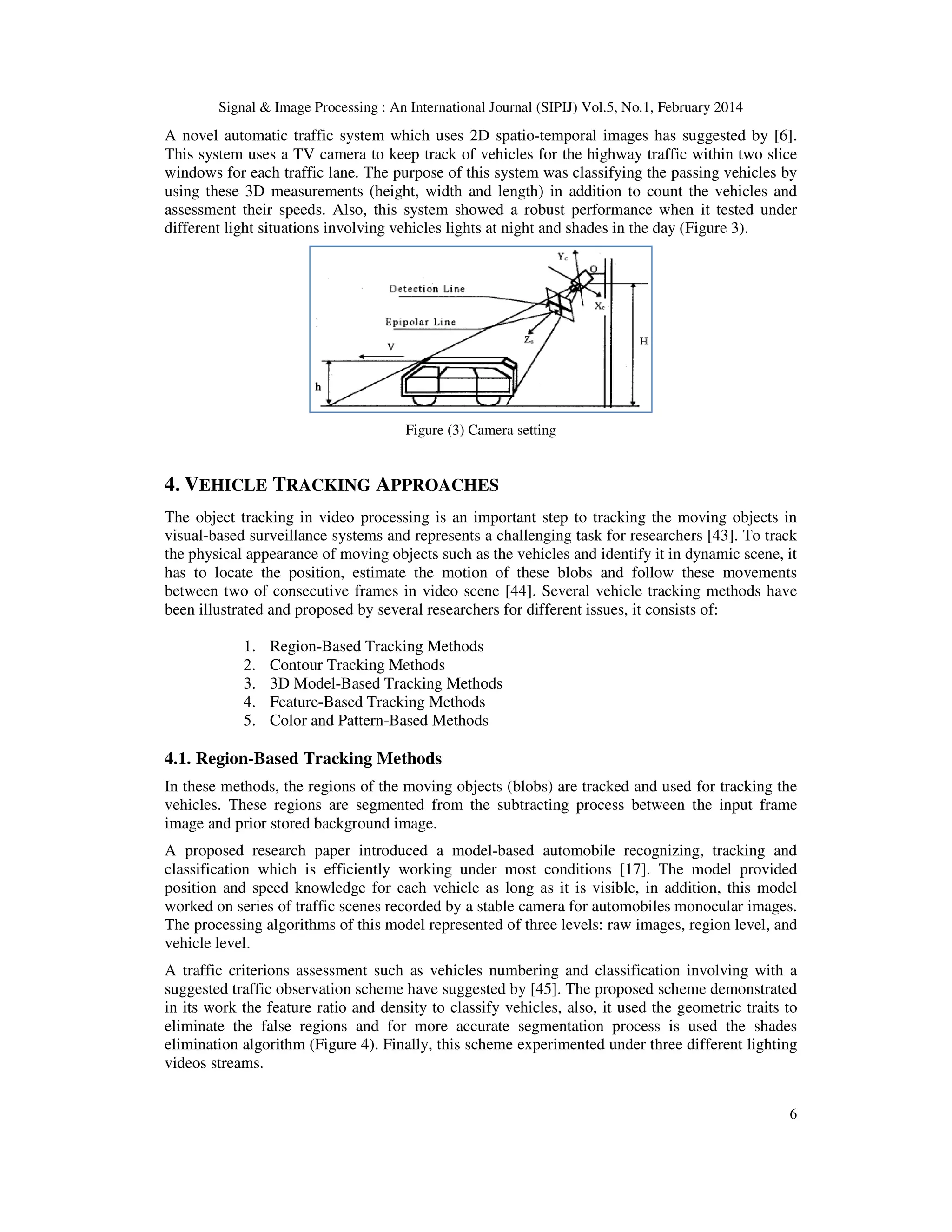 Signal & Image Processing : An International Journal (SIPIJ) Vol.5, No.1, February 2014
6
A novel automatic traffic system which uses 2D spatio-temporal images has suggested by [6].
This system uses a TV camera to keep track of vehicles for the highway traffic within two slice
windows for each traffic lane. The purpose of this system was classifying the passing vehicles by
using these 3D measurements (height, width and length) in addition to count the vehicles and
assessment their speeds. Also, this system showed a robust performance when it tested under
different light situations involving vehicles lights at night and shades in the day (Figure 3).
Figure (3) Camera setting
4. VEHICLE TRACKING APPROACHES
The object tracking in video processing is an important step to tracking the moving objects in
visual-based surveillance systems and represents a challenging task for researchers [43]. To track
the physical appearance of moving objects such as the vehicles and identify it in dynamic scene, it
has to locate the position, estimate the motion of these blobs and follow these movements
between two of consecutive frames in video scene [44]. Several vehicle tracking methods have
been illustrated and proposed by several researchers for different issues, it consists of:
1. Region-Based Tracking Methods
2. Contour Tracking Methods
3. 3D Model-Based Tracking Methods
4. Feature-Based Tracking Methods
5. Color and Pattern-Based Methods
4.1. Region-Based Tracking Methods
In these methods, the regions of the moving objects (blobs) are tracked and used for tracking the
vehicles. These regions are segmented from the subtracting process between the input frame
image and prior stored background image.
A proposed research paper introduced a model-based automobile recognizing, tracking and
classification which is efficiently working under most conditions [17]. The model provided
position and speed knowledge for each vehicle as long as it is visible, in addition, this model
worked on series of traffic scenes recorded by a stable camera for automobiles monocular images.
The processing algorithms of this model represented of three levels: raw images, region level, and
vehicle level.
A traffic criterions assessment such as vehicles numbering and classification involving with a
suggested traffic observation scheme have suggested by [45]. The proposed scheme demonstrated
in its work the feature ratio and density to classify vehicles, also, it used the geometric traits to
eliminate the false regions and for more accurate segmentation process is used the shades
elimination algorithm (Figure 4). Finally, this scheme experimented under three different lighting
videos streams.
 