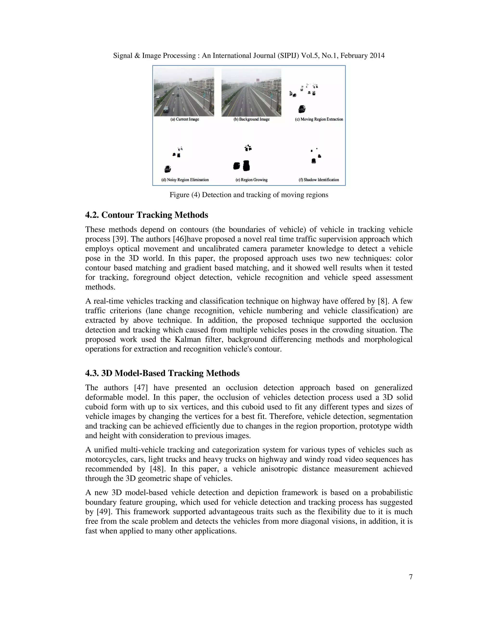 Signal & Image Processing : An International Journal (SIPIJ) Vol.5, No.1, February 2014
7
Figure (4) Detection and tracking of moving regions
4.2. Contour Tracking Methods
These methods depend on contours (the boundaries of vehicle) of vehicle in tracking vehicle
process [39]. The authors [46]have proposed a novel real time traffic supervision approach which
employs optical movement and uncalibrated camera parameter knowledge to detect a vehicle
pose in the 3D world. In this paper, the proposed approach uses two new techniques: color
contour based matching and gradient based matching, and it showed well results when it tested
for tracking, foreground object detection, vehicle recognition and vehicle speed assessment
methods.
A real-time vehicles tracking and classification technique on highway have offered by [8]. A few
traffic criterions (lane change recognition, vehicle numbering and vehicle classification) are
extracted by above technique. In addition, the proposed technique supported the occlusion
detection and tracking which caused from multiple vehicles poses in the crowding situation. The
proposed work used the Kalman filter, background differencing methods and morphological
operations for extraction and recognition vehicle's contour.
4.3. 3D Model-Based Tracking Methods
The authors [47] have presented an occlusion detection approach based on generalized
deformable model. In this paper, the occlusion of vehicles detection process used a 3D solid
cuboid form with up to six vertices, and this cuboid used to fit any different types and sizes of
vehicle images by changing the vertices for a best fit. Therefore, vehicle detection, segmentation
and tracking can be achieved efficiently due to changes in the region proportion, prototype width
and height with consideration to previous images.
A unified multi-vehicle tracking and categorization system for various types of vehicles such as
motorcycles, cars, light trucks and heavy trucks on highway and windy road video sequences has
recommended by [48]. In this paper, a vehicle anisotropic distance measurement achieved
through the 3D geometric shape of vehicles.
A new 3D model-based vehicle detection and depiction framework is based on a probabilistic
boundary feature grouping, which used for vehicle detection and tracking process has suggested
by [49]. This framework supported advantageous traits such as the flexibility due to it is much
free from the scale problem and detects the vehicles from more diagonal visions, in addition, it is
fast when applied to many other applications.
 