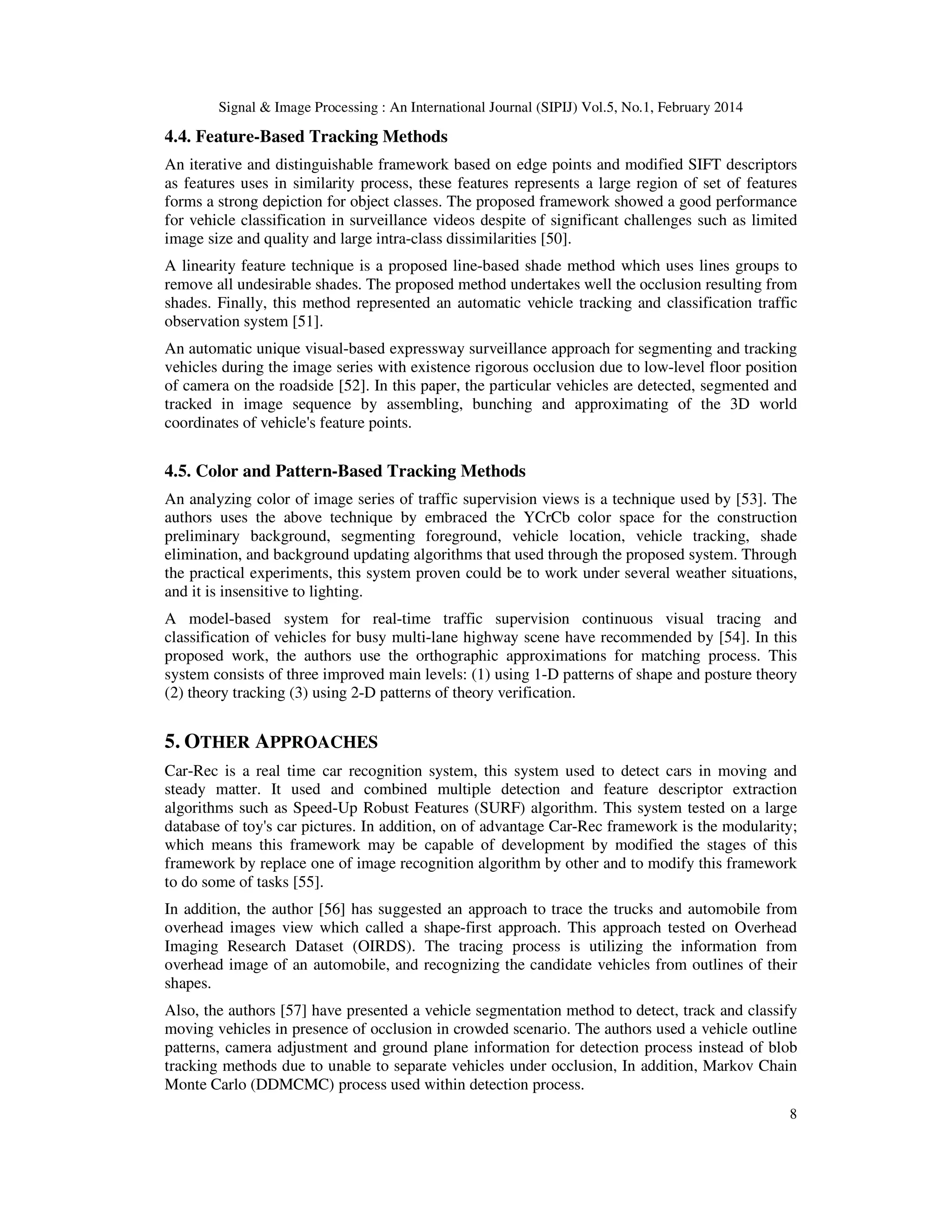 Signal & Image Processing : An International Journal (SIPIJ) Vol.5, No.1, February 2014
8
4.4. Feature-Based Tracking Methods
An iterative and distinguishable framework based on edge points and modified SIFT descriptors
as features uses in similarity process, these features represents a large region of set of features
forms a strong depiction for object classes. The proposed framework showed a good performance
for vehicle classification in surveillance videos despite of significant challenges such as limited
image size and quality and large intra-class dissimilarities [50].
A linearity feature technique is a proposed line-based shade method which uses lines groups to
remove all undesirable shades. The proposed method undertakes well the occlusion resulting from
shades. Finally, this method represented an automatic vehicle tracking and classification traffic
observation system [51].
An automatic unique visual-based expressway surveillance approach for segmenting and tracking
vehicles during the image series with existence rigorous occlusion due to low-level floor position
of camera on the roadside [52]. In this paper, the particular vehicles are detected, segmented and
tracked in image sequence by assembling, bunching and approximating of the 3D world
coordinates of vehicle's feature points.
4.5. Color and Pattern-Based Tracking Methods
An analyzing color of image series of traffic supervision views is a technique used by [53]. The
authors uses the above technique by embraced the YCrCb color space for the construction
preliminary background, segmenting foreground, vehicle location, vehicle tracking, shade
elimination, and background updating algorithms that used through the proposed system. Through
the practical experiments, this system proven could be to work under several weather situations,
and it is insensitive to lighting.
A model-based system for real-time traffic supervision continuous visual tracing and
classification of vehicles for busy multi-lane highway scene have recommended by [54]. In this
proposed work, the authors use the orthographic approximations for matching process. This
system consists of three improved main levels: (1) using 1-D patterns of shape and posture theory
(2) theory tracking (3) using 2-D patterns of theory verification.
5. OTHER APPROACHES
Car-Rec is a real time car recognition system, this system used to detect cars in moving and
steady matter. It used and combined multiple detection and feature descriptor extraction
algorithms such as Speed-Up Robust Features (SURF) algorithm. This system tested on a large
database of toy's car pictures. In addition, on of advantage Car-Rec framework is the modularity;
which means this framework may be capable of development by modified the stages of this
framework by replace one of image recognition algorithm by other and to modify this framework
to do some of tasks [55].
In addition, the author [56] has suggested an approach to trace the trucks and automobile from
overhead images view which called a shape-first approach. This approach tested on Overhead
Imaging Research Dataset (OIRDS). The tracing process is utilizing the information from
overhead image of an automobile, and recognizing the candidate vehicles from outlines of their
shapes.
Also, the authors [57] have presented a vehicle segmentation method to detect, track and classify
moving vehicles in presence of occlusion in crowded scenario. The authors used a vehicle outline
patterns, camera adjustment and ground plane information for detection process instead of blob
tracking methods due to unable to separate vehicles under occlusion, In addition, Markov Chain
Monte Carlo (DDMCMC) process used within detection process.
 