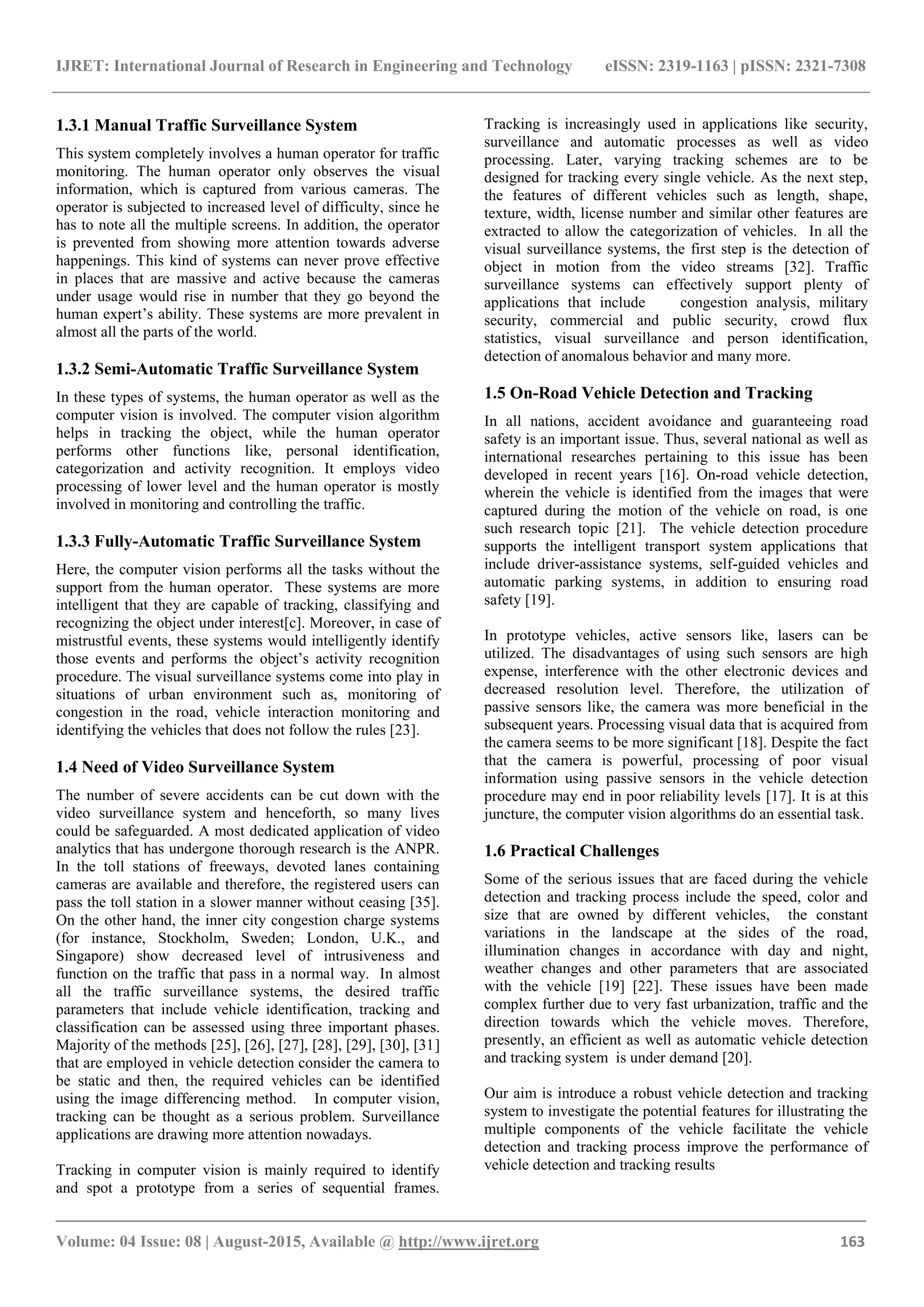 IJRET: International Journal of Research in Engineering and Technology eISSN: 2319-1163 | pISSN: 2321-7308
_______________________________________________________________________________________
Volume: 04 Issue: 08 | August-2015, Available @ http://www.ijret.org 163
1.3.1 Manual Traffic Surveillance System
This system completely involves a human operator for traffic
monitoring. The human operator only observes the visual
information, which is captured from various cameras. The
operator is subjected to increased level of difficulty, since he
has to note all the multiple screens. In addition, the operator
is prevented from showing more attention towards adverse
happenings. This kind of systems can never prove effective
in places that are massive and active because the cameras
under usage would rise in number that they go beyond the
human expert’s ability. These systems are more prevalent in
almost all the parts of the world.
1.3.2 Semi-Automatic Traffic Surveillance System
In these types of systems, the human operator as well as the
computer vision is involved. The computer vision algorithm
helps in tracking the object, while the human operator
performs other functions like, personal identification,
categorization and activity recognition. It employs video
processing of lower level and the human operator is mostly
involved in monitoring and controlling the traffic.
1.3.3 Fully-Automatic Traffic Surveillance System
Here, the computer vision performs all the tasks without the
support from the human operator. These systems are more
intelligent that they are capable of tracking, classifying and
recognizing the object under interest[c]. Moreover, in case of
mistrustful events, these systems would intelligently identify
those events and performs the object’s activity recognition
procedure. The visual surveillance systems come into play in
situations of urban environment such as, monitoring of
congestion in the road, vehicle interaction monitoring and
identifying the vehicles that does not follow the rules [23].
1.4 Need of Video Surveillance System
The number of severe accidents can be cut down with the
video surveillance system and henceforth, so many lives
could be safeguarded. A most dedicated application of video
analytics that has undergone thorough research is the ANPR.
In the toll stations of freeways, devoted lanes containing
cameras are available and therefore, the registered users can
pass the toll station in a slower manner without ceasing [35].
On the other hand, the inner city congestion charge systems
(for instance, Stockholm, Sweden; London, U.K., and
Singapore) show decreased level of intrusiveness and
function on the traffic that pass in a normal way. In almost
all the traffic surveillance systems, the desired traffic
parameters that include vehicle identification, tracking and
classification can be assessed using three important phases.
Majority of the methods [25], [26], [27], [28], [29], [30], [31]
that are employed in vehicle detection consider the camera to
be static and then, the required vehicles can be identified
using the image differencing method. In computer vision,
tracking can be thought as a serious problem. Surveillance
applications are drawing more attention nowadays.
Tracking in computer vision is mainly required to identify
and spot a prototype from a series of sequential frames.
Tracking is increasingly used in applications like security,
surveillance and automatic processes as well as video
processing. Later, varying tracking schemes are to be
designed for tracking every single vehicle. As the next step,
the features of different vehicles such as length, shape,
texture, width, license number and similar other features are
extracted to allow the categorization of vehicles. In all the
visual surveillance systems, the first step is the detection of
object in motion from the video streams [32]. Traffic
surveillance systems can effectively support plenty of
applications that include congestion analysis, military
security, commercial and public security, crowd flux
statistics, visual surveillance and person identification,
detection of anomalous behavior and many more.
1.5 On-Road Vehicle Detection and Tracking
In all nations, accident avoidance and guaranteeing road
safety is an important issue. Thus, several national as well as
international researches pertaining to this issue has been
developed in recent years [16]. On-road vehicle detection,
wherein the vehicle is identified from the images that were
captured during the motion of the vehicle on road, is one
such research topic [21]. The vehicle detection procedure
supports the intelligent transport system applications that
include driver-assistance systems, self-guided vehicles and
automatic parking systems, in addition to ensuring road
safety [19].
In prototype vehicles, active sensors like, lasers can be
utilized. The disadvantages of using such sensors are high
expense, interference with the other electronic devices and
decreased resolution level. Therefore, the utilization of
passive sensors like, the camera was more beneficial in the
subsequent years. Processing visual data that is acquired from
the camera seems to be more significant [18]. Despite the fact
that the camera is powerful, processing of poor visual
information using passive sensors in the vehicle detection
procedure may end in poor reliability levels [17]. It is at this
juncture, the computer vision algorithms do an essential task.
1.6 Practical Challenges
Some of the serious issues that are faced during the vehicle
detection and tracking process include the speed, color and
size that are owned by different vehicles, the constant
variations in the landscape at the sides of the road,
illumination changes in accordance with day and night,
weather changes and other parameters that are associated
with the vehicle [19] [22]. These issues have been made
complex further due to very fast urbanization, traffic and the
direction towards which the vehicle moves. Therefore,
presently, an efficient as well as automatic vehicle detection
and tracking system is under demand [20].
Our aim is introduce a robust vehicle detection and tracking
system to investigate the potential features for illustrating the
multiple components of the vehicle facilitate the vehicle
detection and tracking process improve the performance of
vehicle detection and tracking results
 
