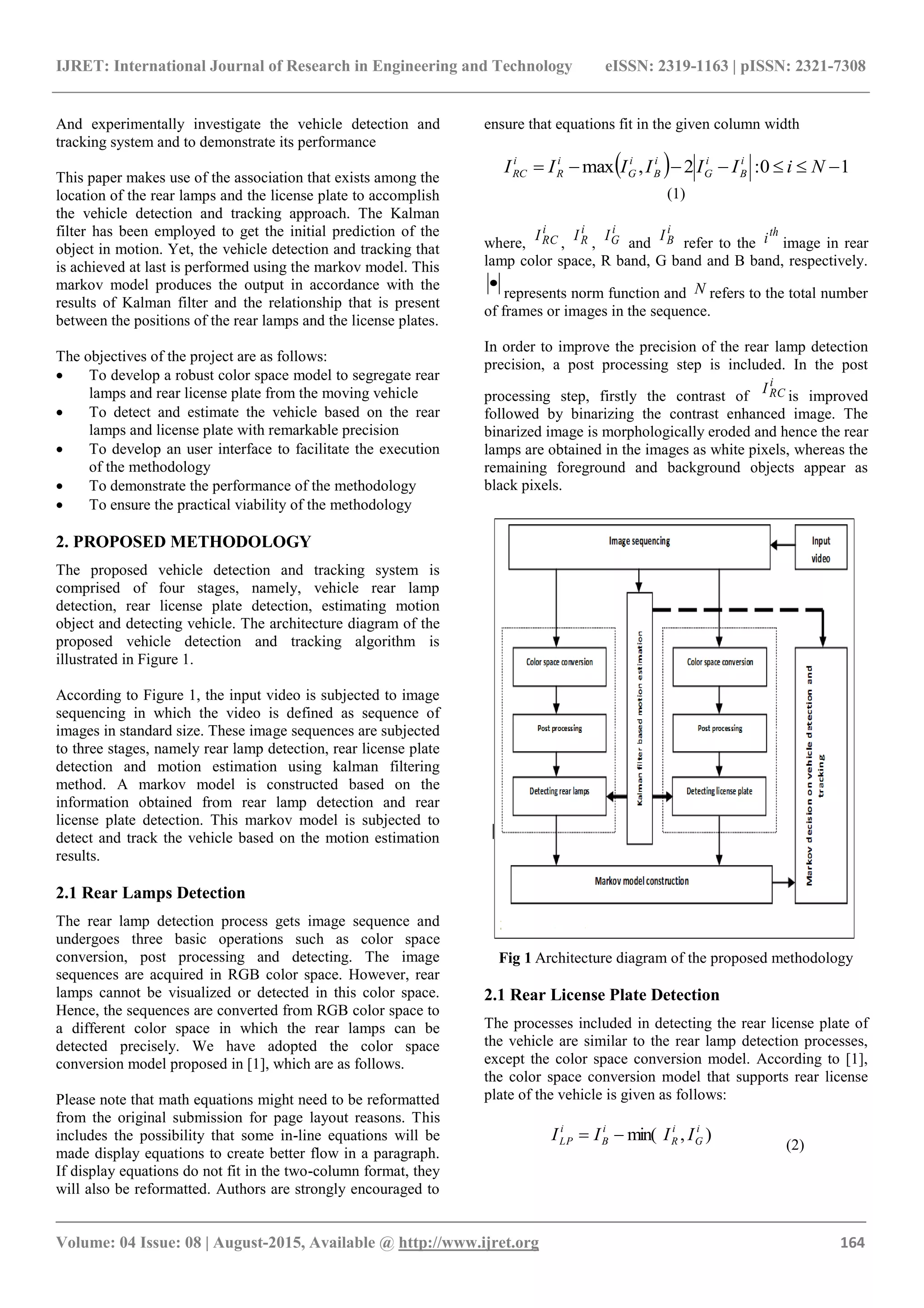 IJRET: International Journal of Research in Engineering and Technology eISSN: 2319-1163 | pISSN: 2321-7308
_______________________________________________________________________________________
Volume: 04 Issue: 08 | August-2015, Available @ http://www.ijret.org 164
And experimentally investigate the vehicle detection and
tracking system and to demonstrate its performance
This paper makes use of the association that exists among the
location of the rear lamps and the license plate to accomplish
the vehicle detection and tracking approach. The Kalman
filter has been employed to get the initial prediction of the
object in motion. Yet, the vehicle detection and tracking that
is achieved at last is performed using the markov model. This
markov model produces the output in accordance with the
results of Kalman filter and the relationship that is present
between the positions of the rear lamps and the license plates.
The objectives of the project are as follows:
 To develop a robust color space model to segregate rear
lamps and rear license plate from the moving vehicle
 To detect and estimate the vehicle based on the rear
lamps and license plate with remarkable precision
 To develop an user interface to facilitate the execution
of the methodology
 To demonstrate the performance of the methodology
 To ensure the practical viability of the methodology
2. PROPOSED METHODOLOGY
The proposed vehicle detection and tracking system is
comprised of four stages, namely, vehicle rear lamp
detection, rear license plate detection, estimating motion
object and detecting vehicle. The architecture diagram of the
proposed vehicle detection and tracking algorithm is
illustrated in Figure 1.
According to Figure 1, the input video is subjected to image
sequencing in which the video is defined as sequence of
images in standard size. These image sequences are subjected
to three stages, namely rear lamp detection, rear license plate
detection and motion estimation using kalman filtering
method. A markov model is constructed based on the
information obtained from rear lamp detection and rear
license plate detection. This markov model is subjected to
detect and track the vehicle based on the motion estimation
results.
2.1 Rear Lamps Detection
The rear lamp detection process gets image sequence and
undergoes three basic operations such as color space
conversion, post processing and detecting. The image
sequences are acquired in RGB color space. However, rear
lamps cannot be visualized or detected in this color space.
Hence, the sequences are converted from RGB color space to
a different color space in which the rear lamps can be
detected precisely. We have adopted the color space
conversion model proposed in [1], which are as follows.
Please note that math equations might need to be reformatted
from the original submission for page layout reasons. This
includes the possibility that some in-line equations will be
made display equations to create better flow in a paragraph.
If display equations do not fit in the two-column format, they
will also be reformatted. Authors are strongly encouraged to
ensure that equations fit in the given column width
  10:2,max  NiIIIIII i
B
i
G
i
B
i
G
i
R
i
RC
(1)
where,
i
RCI
,
i
RI
,
i
GI
and
i
BI
refer to the
th
i image in rear
lamp color space, R band, G band and B band, respectively.

represents norm function and N refers to the total number
of frames or images in the sequence.
In order to improve the precision of the rear lamp detection
precision, a post processing step is included. In the post
processing step, firstly the contrast of
i
RCI
is improved
followed by binarizing the contrast enhanced image. The
binarized image is morphologically eroded and hence the rear
lamps are obtained in the images as white pixels, whereas the
remaining foreground and background objects appear as
black pixels.
Fig 1 Architecture diagram of the proposed methodology
2.1 Rear License Plate Detection
The processes included in detecting the rear license plate of
the vehicle are similar to the rear lamp detection processes,
except the color space conversion model. According to [1],
the color space conversion model that supports rear license
plate of the vehicle is given as follows:
),min( i
G
i
R
i
B
i
LP IIII 
(2)
 