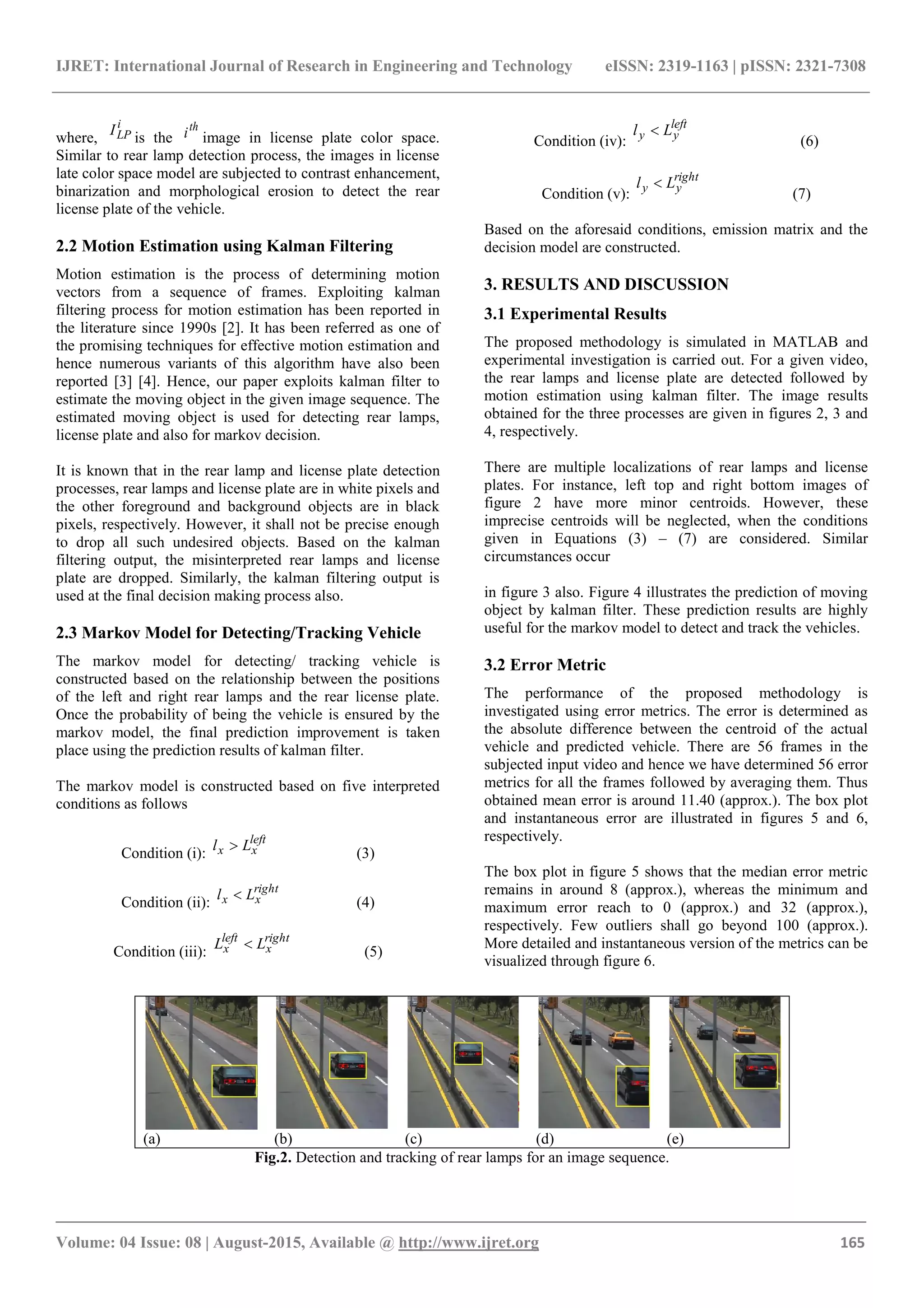 IJRET: International Journal of Research in Engineering and Technology eISSN: 2319-1163 | pISSN: 2321-7308
_______________________________________________________________________________________
Volume: 04 Issue: 08 | August-2015, Available @ http://www.ijret.org 165
where,
i
LPI
is the
th
i image in license plate color space.
Similar to rear lamp detection process, the images in license
late color space model are subjected to contrast enhancement,
binarization and morphological erosion to detect the rear
license plate of the vehicle.
2.2 Motion Estimation using Kalman Filtering
Motion estimation is the process of determining motion
vectors from a sequence of frames. Exploiting kalman
filtering process for motion estimation has been reported in
the literature since 1990s [2]. It has been referred as one of
the promising techniques for effective motion estimation and
hence numerous variants of this algorithm have also been
reported [3] [4]. Hence, our paper exploits kalman filter to
estimate the moving object in the given image sequence. The
estimated moving object is used for detecting rear lamps,
license plate and also for markov decision.
It is known that in the rear lamp and license plate detection
processes, rear lamps and license plate are in white pixels and
the other foreground and background objects are in black
pixels, respectively. However, it shall not be precise enough
to drop all such undesired objects. Based on the kalman
filtering output, the misinterpreted rear lamps and license
plate are dropped. Similarly, the kalman filtering output is
used at the final decision making process also.
2.3 Markov Model for Detecting/Tracking Vehicle
The markov model for detecting/ tracking vehicle is
constructed based on the relationship between the positions
of the left and right rear lamps and the rear license plate.
Once the probability of being the vehicle is ensured by the
markov model, the final prediction improvement is taken
place using the prediction results of kalman filter.
The markov model is constructed based on five interpreted
conditions as follows
Condition (i):
left
xx Ll 
(3)
Condition (ii):
right
xx Ll 
(4)
Condition (iii):
right
x
left
x LL 
(5)
Condition (iv):
left
yy Ll 
(6)
Condition (v):
right
yy Ll 
(7)
Based on the aforesaid conditions, emission matrix and the
decision model are constructed.
3. RESULTS AND DISCUSSION
3.1 Experimental Results
The proposed methodology is simulated in MATLAB and
experimental investigation is carried out. For a given video,
the rear lamps and license plate are detected followed by
motion estimation using kalman filter. The image results
obtained for the three processes are given in figures 2, 3 and
4, respectively.
There are multiple localizations of rear lamps and license
plates. For instance, left top and right bottom images of
figure 2 have more minor centroids. However, these
imprecise centroids will be neglected, when the conditions
given in Equations (3) – (7) are considered. Similar
circumstances occur
in figure 3 also. Figure 4 illustrates the prediction of moving
object by kalman filter. These prediction results are highly
useful for the markov model to detect and track the vehicles.
3.2 Error Metric
The performance of the proposed methodology is
investigated using error metrics. The error is determined as
the absolute difference between the centroid of the actual
vehicle and predicted vehicle. There are 56 frames in the
subjected input video and hence we have determined 56 error
metrics for all the frames followed by averaging them. Thus
obtained mean error is around 11.40 (approx.). The box plot
and instantaneous error are illustrated in figures 5 and 6,
respectively.
The box plot in figure 5 shows that the median error metric
remains in around 8 (approx.), whereas the minimum and
maximum error reach to 0 (approx.) and 32 (approx.),
respectively. Few outliers shall go beyond 100 (approx.).
More detailed and instantaneous version of the metrics can be
visualized through figure 6.
(a) (b) (c) (d) (e)
Fig.2. Detection and tracking of rear lamps for an image sequence.
 