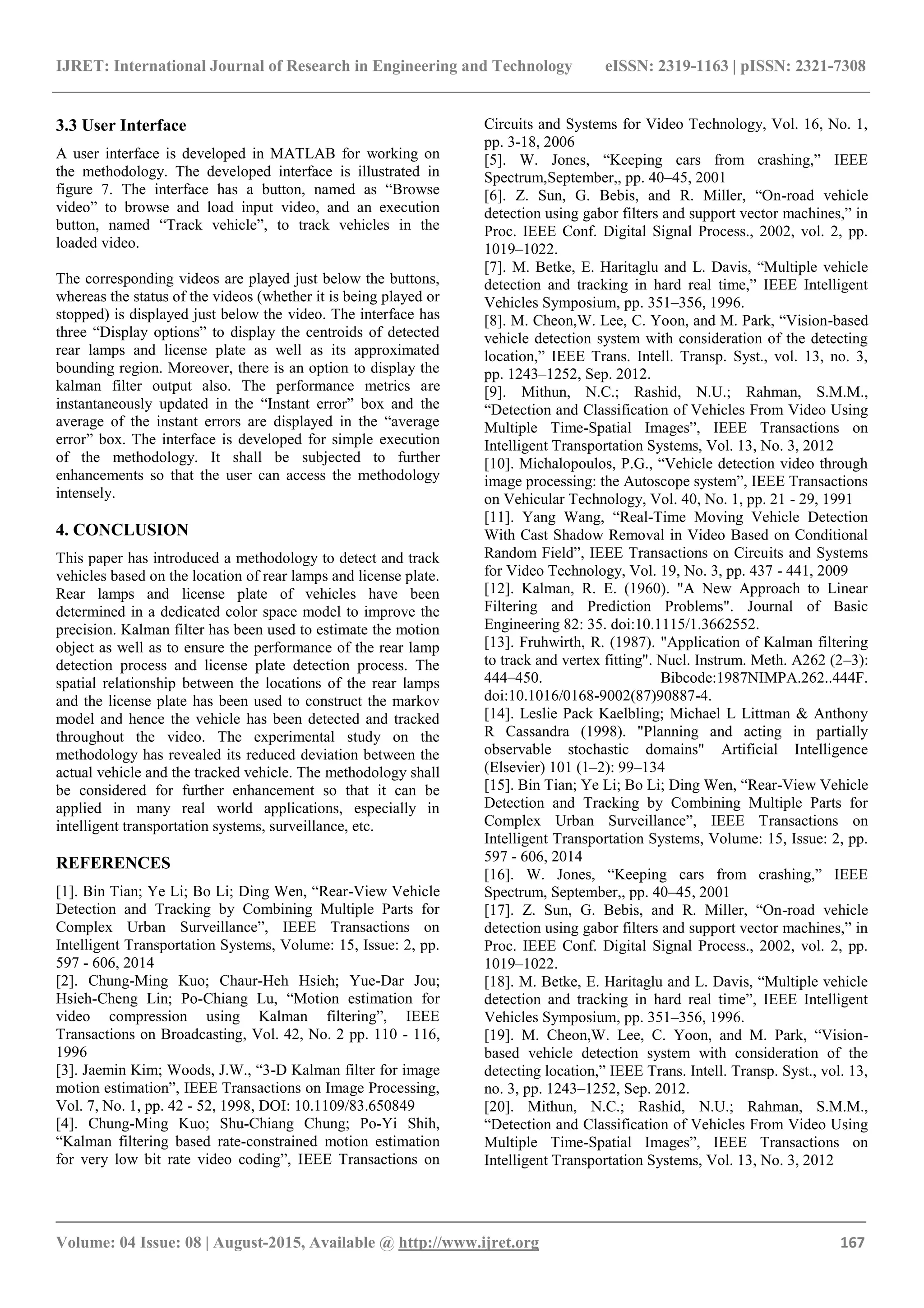 IJRET: International Journal of Research in Engineering and Technology eISSN: 2319-1163 | pISSN: 2321-7308
_______________________________________________________________________________________
Volume: 04 Issue: 08 | August-2015, Available @ http://www.ijret.org 167
3.3 User Interface
A user interface is developed in MATLAB for working on
the methodology. The developed interface is illustrated in
figure 7. The interface has a button, named as ―Browse
video‖ to browse and load input video, and an execution
button, named ―Track vehicle‖, to track vehicles in the
loaded video.
The corresponding videos are played just below the buttons,
whereas the status of the videos (whether it is being played or
stopped) is displayed just below the video. The interface has
three ―Display options‖ to display the centroids of detected
rear lamps and license plate as well as its approximated
bounding region. Moreover, there is an option to display the
kalman filter output also. The performance metrics are
instantaneously updated in the ―Instant error‖ box and the
average of the instant errors are displayed in the ―average
error‖ box. The interface is developed for simple execution
of the methodology. It shall be subjected to further
enhancements so that the user can access the methodology
intensely.
4. CONCLUSION
This paper has introduced a methodology to detect and track
vehicles based on the location of rear lamps and license plate.
Rear lamps and license plate of vehicles have been
determined in a dedicated color space model to improve the
precision. Kalman filter has been used to estimate the motion
object as well as to ensure the performance of the rear lamp
detection process and license plate detection process. The
spatial relationship between the locations of the rear lamps
and the license plate has been used to construct the markov
model and hence the vehicle has been detected and tracked
throughout the video. The experimental study on the
methodology has revealed its reduced deviation between the
actual vehicle and the tracked vehicle. The methodology shall
be considered for further enhancement so that it can be
applied in many real world applications, especially in
intelligent transportation systems, surveillance, etc.
REFERENCES
[1]. Bin Tian; Ye Li; Bo Li; Ding Wen, ―Rear-View Vehicle
Detection and Tracking by Combining Multiple Parts for
Complex Urban Surveillance‖, IEEE Transactions on
Intelligent Transportation Systems, Volume: 15, Issue: 2, pp.
597 - 606, 2014
[2]. Chung-Ming Kuo; Chaur-Heh Hsieh; Yue-Dar Jou;
Hsieh-Cheng Lin; Po-Chiang Lu, ―Motion estimation for
video compression using Kalman filtering‖, IEEE
Transactions on Broadcasting, Vol. 42, No. 2 pp. 110 - 116,
1996
[3]. Jaemin Kim; Woods, J.W., ―3-D Kalman filter for image
motion estimation‖, IEEE Transactions on Image Processing,
Vol. 7, No. 1, pp. 42 - 52, 1998, DOI: 10.1109/83.650849
[4]. Chung-Ming Kuo; Shu-Chiang Chung; Po-Yi Shih,
―Kalman filtering based rate-constrained motion estimation
for very low bit rate video coding‖, IEEE Transactions on
Circuits and Systems for Video Technology, Vol. 16, No. 1,
pp. 3-18, 2006
[5]. W. Jones, ―Keeping cars from crashing,‖ IEEE
Spectrum,September,, pp. 40–45, 2001
[6]. Z. Sun, G. Bebis, and R. Miller, ―On-road vehicle
detection using gabor filters and support vector machines,‖ in
Proc. IEEE Conf. Digital Signal Process., 2002, vol. 2, pp.
1019–1022.
[7]. M. Betke, E. Haritaglu and L. Davis, ―Multiple vehicle
detection and tracking in hard real time,‖ IEEE Intelligent
Vehicles Symposium, pp. 351–356, 1996.
[8]. M. Cheon,W. Lee, C. Yoon, and M. Park, ―Vision-based
vehicle detection system with consideration of the detecting
location,‖ IEEE Trans. Intell. Transp. Syst., vol. 13, no. 3,
pp. 1243–1252, Sep. 2012.
[9]. Mithun, N.C.; Rashid, N.U.; Rahman, S.M.M.,
―Detection and Classification of Vehicles From Video Using
Multiple Time-Spatial Images‖, IEEE Transactions on
Intelligent Transportation Systems, Vol. 13, No. 3, 2012
[10]. Michalopoulos, P.G., ―Vehicle detection video through
image processing: the Autoscope system‖, IEEE Transactions
on Vehicular Technology, Vol. 40, No. 1, pp. 21 - 29, 1991
[11]. Yang Wang, ―Real-Time Moving Vehicle Detection
With Cast Shadow Removal in Video Based on Conditional
Random Field‖, IEEE Transactions on Circuits and Systems
for Video Technology, Vol. 19, No. 3, pp. 437 - 441, 2009
[12]. Kalman, R. E. (1960). "A New Approach to Linear
Filtering and Prediction Problems". Journal of Basic
Engineering 82: 35. doi:10.1115/1.3662552.
[13]. Fruhwirth, R. (1987). "Application of Kalman filtering
to track and vertex fitting". Nucl. Instrum. Meth. A262 (2–3):
444–450. Bibcode:1987NIMPA.262..444F.
doi:10.1016/0168-9002(87)90887-4.
[14]. Leslie Pack Kaelbling; Michael L Littman & Anthony
R Cassandra (1998). "Planning and acting in partially
observable stochastic domains" Artificial Intelligence
(Elsevier) 101 (1–2): 99–134
[15]. Bin Tian; Ye Li; Bo Li; Ding Wen, ―Rear-View Vehicle
Detection and Tracking by Combining Multiple Parts for
Complex Urban Surveillance‖, IEEE Transactions on
Intelligent Transportation Systems, Volume: 15, Issue: 2, pp.
597 - 606, 2014
[16]. W. Jones, ―Keeping cars from crashing,‖ IEEE
Spectrum, September,, pp. 40–45, 2001
[17]. Z. Sun, G. Bebis, and R. Miller, ―On-road vehicle
detection using gabor filters and support vector machines,‖ in
Proc. IEEE Conf. Digital Signal Process., 2002, vol. 2, pp.
1019–1022.
[18]. M. Betke, E. Haritaglu and L. Davis, ―Multiple vehicle
detection and tracking in hard real time‖, IEEE Intelligent
Vehicles Symposium, pp. 351–356, 1996.
[19]. M. Cheon,W. Lee, C. Yoon, and M. Park, ―Vision-
based vehicle detection system with consideration of the
detecting location,‖ IEEE Trans. Intell. Transp. Syst., vol. 13,
no. 3, pp. 1243–1252, Sep. 2012.
[20]. Mithun, N.C.; Rashid, N.U.; Rahman, S.M.M.,
―Detection and Classification of Vehicles From Video Using
Multiple Time-Spatial Images‖, IEEE Transactions on
Intelligent Transportation Systems, Vol. 13, No. 3, 2012
 
