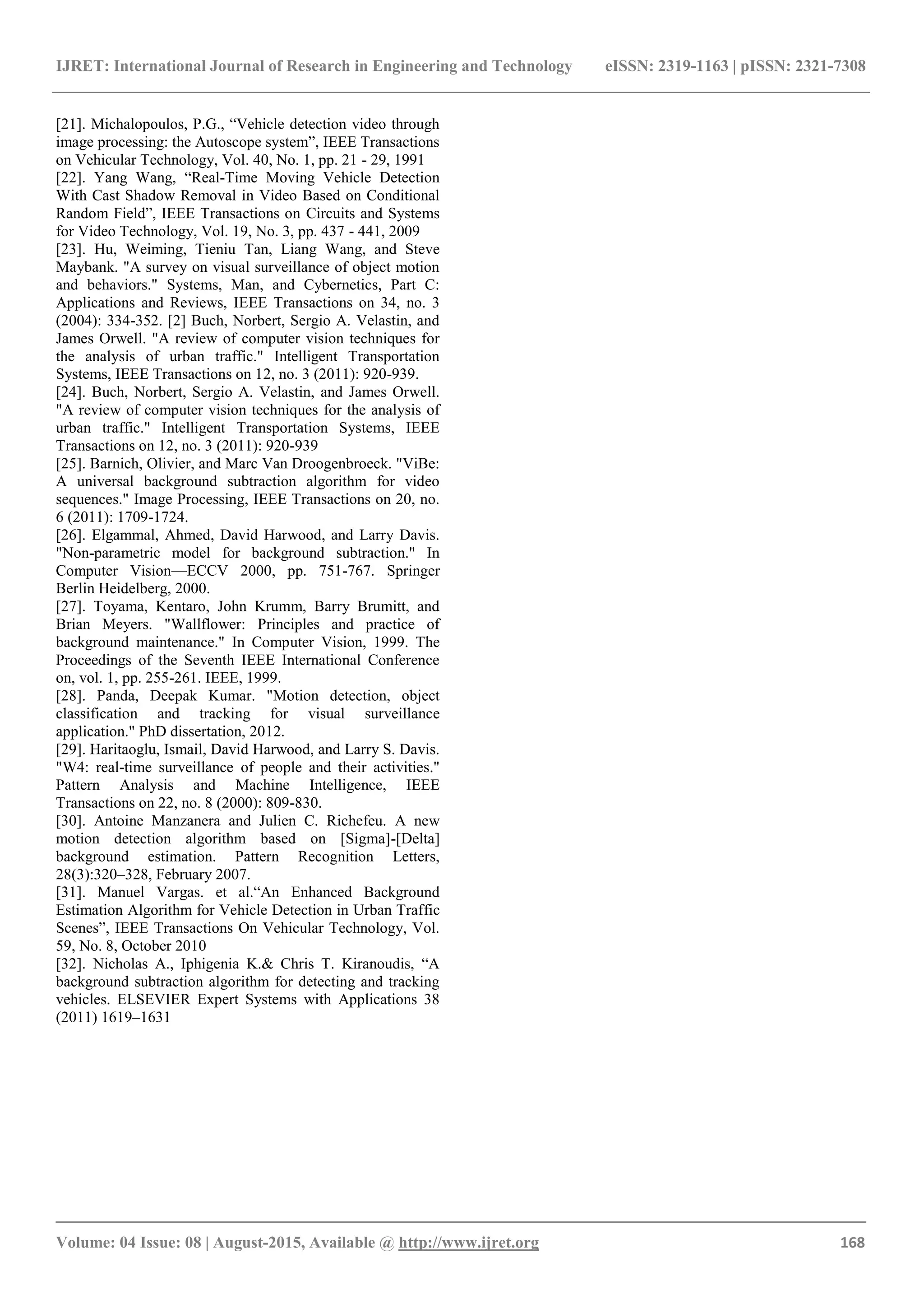 IJRET: International Journal of Research in Engineering and Technology eISSN: 2319-1163 | pISSN: 2321-7308
_______________________________________________________________________________________
Volume: 04 Issue: 08 | August-2015, Available @ http://www.ijret.org 168
[21]. Michalopoulos, P.G., ―Vehicle detection video through
image processing: the Autoscope system‖, IEEE Transactions
on Vehicular Technology, Vol. 40, No. 1, pp. 21 - 29, 1991
[22]. Yang Wang, ―Real-Time Moving Vehicle Detection
With Cast Shadow Removal in Video Based on Conditional
Random Field‖, IEEE Transactions on Circuits and Systems
for Video Technology, Vol. 19, No. 3, pp. 437 - 441, 2009
[23]. Hu, Weiming, Tieniu Tan, Liang Wang, and Steve
Maybank. "A survey on visual surveillance of object motion
and behaviors." Systems, Man, and Cybernetics, Part C:
Applications and Reviews, IEEE Transactions on 34, no. 3
(2004): 334-352. [2] Buch, Norbert, Sergio A. Velastin, and
James Orwell. "A review of computer vision techniques for
the analysis of urban traffic." Intelligent Transportation
Systems, IEEE Transactions on 12, no. 3 (2011): 920-939.
[24]. Buch, Norbert, Sergio A. Velastin, and James Orwell.
"A review of computer vision techniques for the analysis of
urban traffic." Intelligent Transportation Systems, IEEE
Transactions on 12, no. 3 (2011): 920-939
[25]. Barnich, Olivier, and Marc Van Droogenbroeck. "ViBe:
A universal background subtraction algorithm for video
sequences." Image Processing, IEEE Transactions on 20, no.
6 (2011): 1709-1724.
[26]. Elgammal, Ahmed, David Harwood, and Larry Davis.
"Non-parametric model for background subtraction." In
Computer Vision—ECCV 2000, pp. 751-767. Springer
Berlin Heidelberg, 2000.
[27]. Toyama, Kentaro, John Krumm, Barry Brumitt, and
Brian Meyers. "Wallflower: Principles and practice of
background maintenance." In Computer Vision, 1999. The
Proceedings of the Seventh IEEE International Conference
on, vol. 1, pp. 255-261. IEEE, 1999.
[28]. Panda, Deepak Kumar. "Motion detection, object
classification and tracking for visual surveillance
application." PhD dissertation, 2012.
[29]. Haritaoglu, Ismail, David Harwood, and Larry S. Davis.
"W4: real-time surveillance of people and their activities."
Pattern Analysis and Machine Intelligence, IEEE
Transactions on 22, no. 8 (2000): 809-830.
[30]. Antoine Manzanera and Julien C. Richefeu. A new
motion detection algorithm based on [Sigma]-[Delta]
background estimation. Pattern Recognition Letters,
28(3):320–328, February 2007.
[31]. Manuel Vargas. et al.―An Enhanced Background
Estimation Algorithm for Vehicle Detection in Urban Traffic
Scenes‖, IEEE Transactions On Vehicular Technology, Vol.
59, No. 8, October 2010
[32]. Nicholas A., Iphigenia K.& Chris T. Kiranoudis, ―A
background subtraction algorithm for detecting and tracking
vehicles. ELSEVIER Expert Systems with Applications 38
(2011) 1619–1631
 
